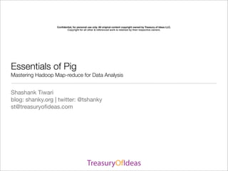 Conﬁdential, for personal use only. All original content copyright owned by Treasury of Ideas LLC.
                         Copyright for all other & referenced work is retained by their respective owners.




Essentials of Pig
Mastering Hadoop Map-reduce for Data Analysis


Shashank Tiwari
blog: shanky.org | twitter: @tshanky
st@treasuryoﬁdeas.com
 