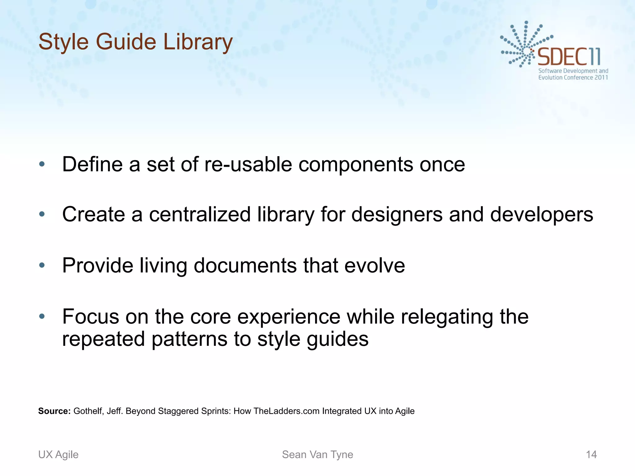 Style Guide Library




•  Define a set of re-usable components once

•  Create a centralized library for designers and developers

•  Provide living documents that evolve

•  Focus on the core experience while relegating the
   repeated patterns to style guides


Source: Gothelf, Jeff. Beyond Staggered Sprints: How TheLadders.com Integrated UX into Agile




UX Agile                                                   Sean Van Tyne                       14
 