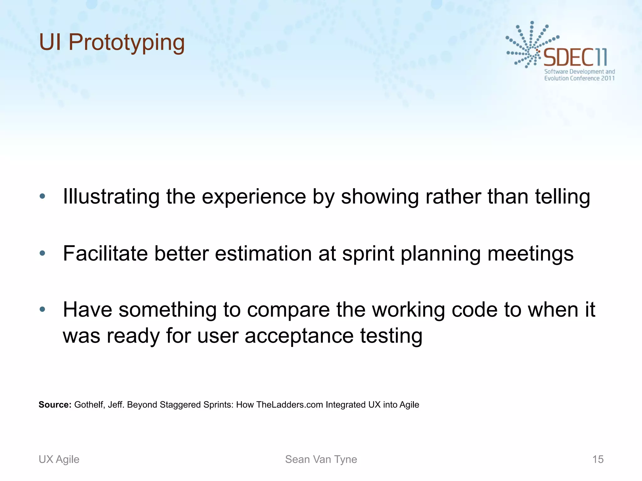 UI Prototyping




•  Illustrating the experience by showing rather than telling

•  Facilitate better estimation at sprint planning meetings

•  Have something to compare the working code to when it
   was ready for user acceptance testing


Source: Gothelf, Jeff. Beyond Staggered Sprints: How TheLadders.com Integrated UX into Agile




UX Agile                                                   Sean Van Tyne                       15
 