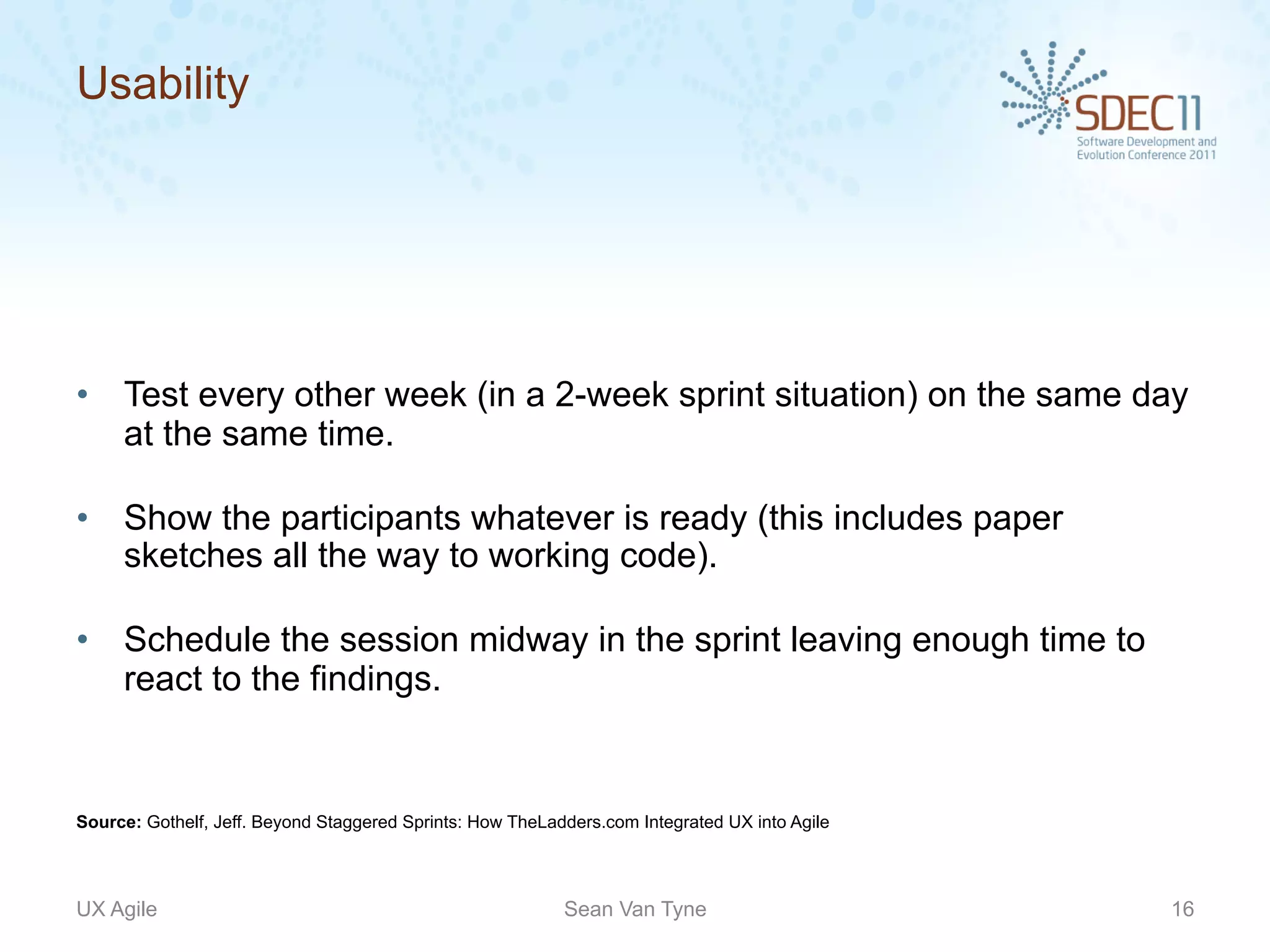 Usability




•  Test every other week (in a 2-week sprint situation) on the same day
   at the same time.

•  Show the participants whatever is ready (this includes paper
   sketches all the way to working code).

•  Schedule the session midway in the sprint leaving enough time to
   react to the findings.


Source: Gothelf, Jeff. Beyond Staggered Sprints: How TheLadders.com Integrated UX into Agile




UX Agile                                                   Sean Van Tyne                       16
 