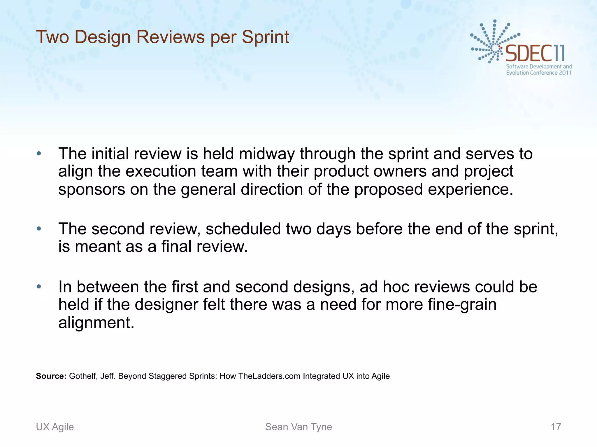 Two Design Reviews per Sprint




•  The initial review is held midway through the sprint and serves to
   align the execution team with their product owners and project
   sponsors on the general direction of the proposed experience.

•  The second review, scheduled two days before the end of the sprint,
   is meant as a final review.

•  In between the first and second designs, ad hoc reviews could be
   held if the designer felt there was a need for more fine-grain
   alignment.


Source: Gothelf, Jeff. Beyond Staggered Sprints: How TheLadders.com Integrated UX into Agile




UX Agile                                                   Sean Van Tyne                       17
 