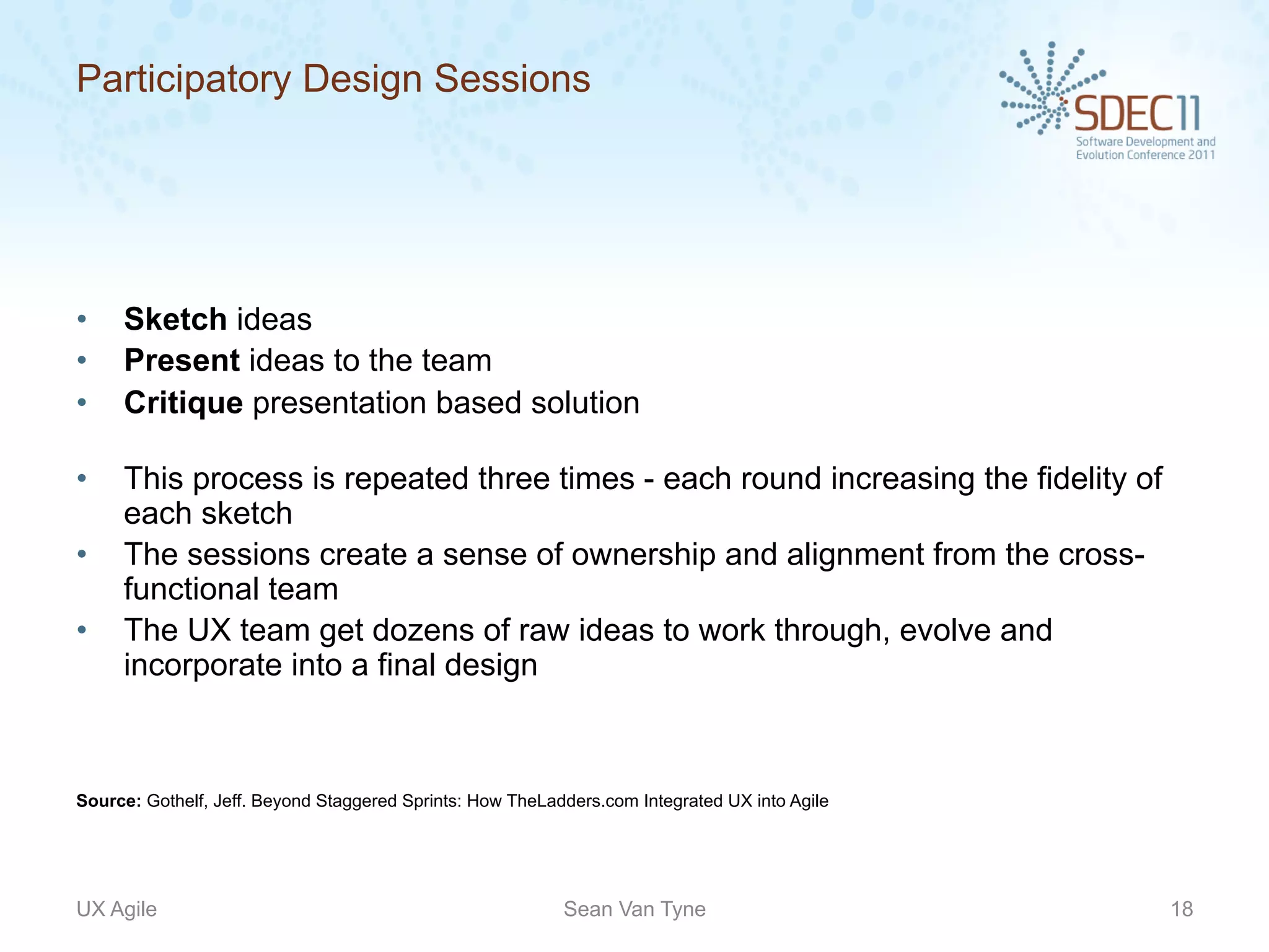 Participatory Design Sessions




•    Sketch ideas
•    Present ideas to the team
•    Critique presentation based solution

•    This process is repeated three times - each round increasing the fidelity of
     each sketch
•    The sessions create a sense of ownership and alignment from the cross-
     functional team
•    The UX team get dozens of raw ideas to work through, evolve and
     incorporate into a final design



Source: Gothelf, Jeff. Beyond Staggered Sprints: How TheLadders.com Integrated UX into Agile




UX Agile                                                   Sean Van Tyne                       18
 
