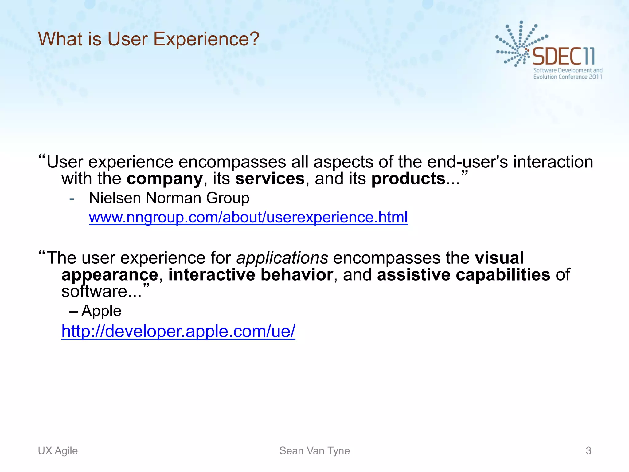 What is User Experience?




“User experience encompasses all aspects of the end-user's interaction
  with the company, its services, and its products...”
      -  Nielsen Norman Group
         www.nngroup.com/about/userexperience.html

“The user experience for applications encompasses the visual
  appearance, interactive behavior, and assistive capabilities of
  software...”
      – Apple
    http://developer.apple.com/ue/




UX Agile                         Sean Van Tyne                       3
 