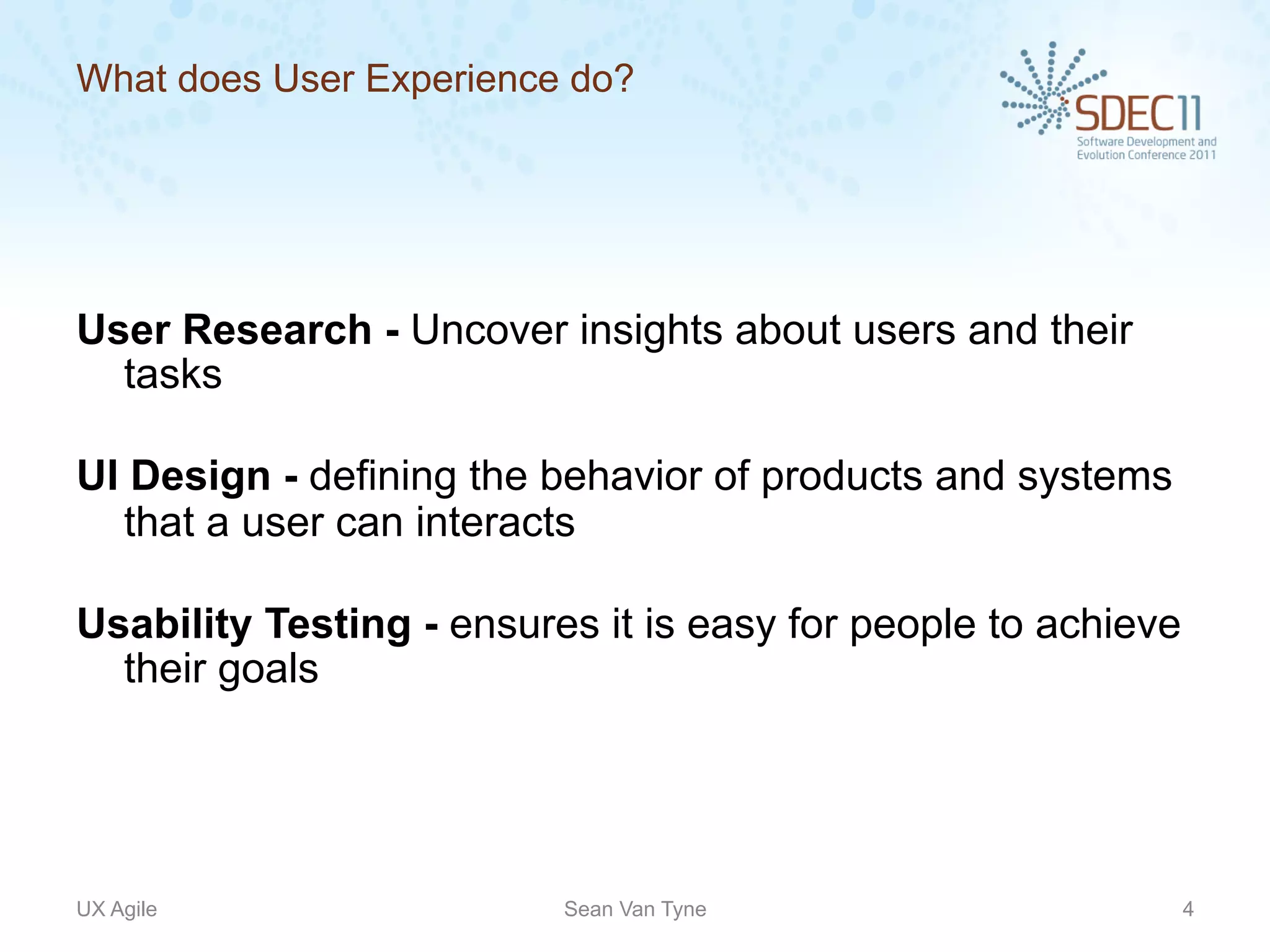 What does User Experience do?




User Research - Uncover insights about users and their
  tasks

UI Design - defining the behavior of products and systems
  that a user can interacts

Usability Testing - ensures it is easy for people to achieve
  their goals




UX Agile                  Sean Van Tyne                        4
 