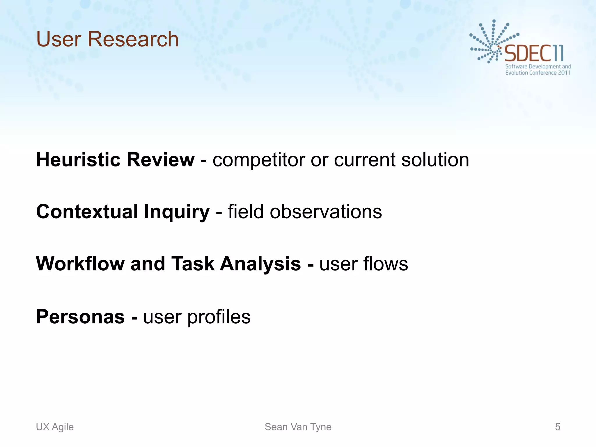 User Research




Heuristic Review - competitor or current solution

Contextual Inquiry - field observations

Workflow and Task Analysis - user flows

Personas - user profiles




UX Agile                   Sean Van Tyne            5
 