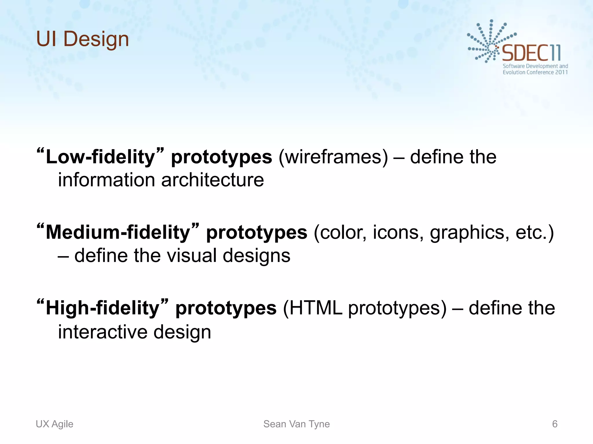 UI Design




“Low-fidelity” prototypes (wireframes) – define the
  information architecture

“Medium-fidelity” prototypes (color, icons, graphics, etc.)
  – define the visual designs

“High-fidelity” prototypes (HTML prototypes) – define the
  interactive design



UX Agile                 Sean Van Tyne                    6
 