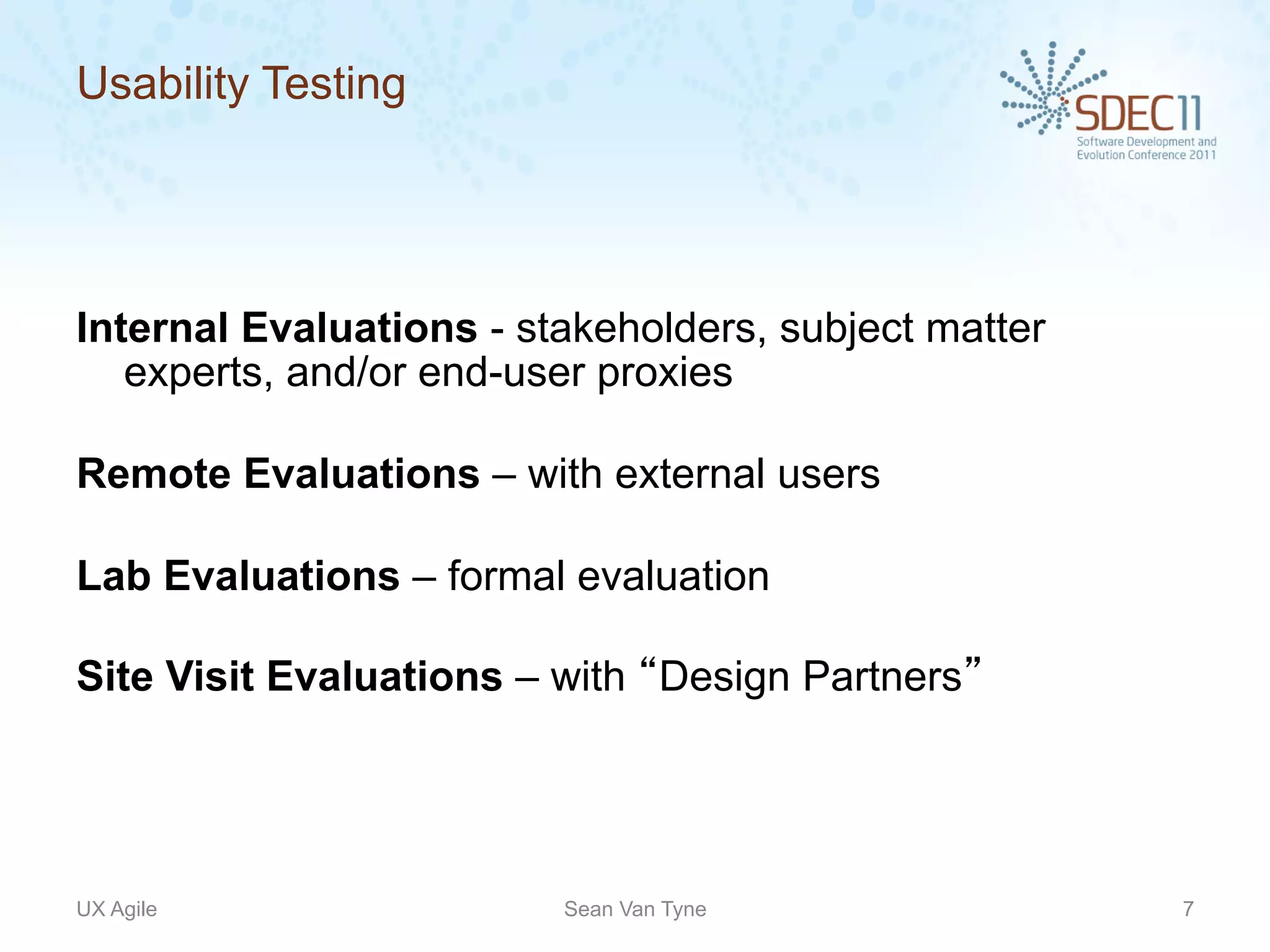 Usability Testing




Internal Evaluations - stakeholders, subject matter
   experts, and/or end-user proxies

Remote Evaluations – with external users

Lab Evaluations – formal evaluation

Site Visit Evaluations – with “Design Partners”




UX Agile                 Sean Van Tyne                7
 