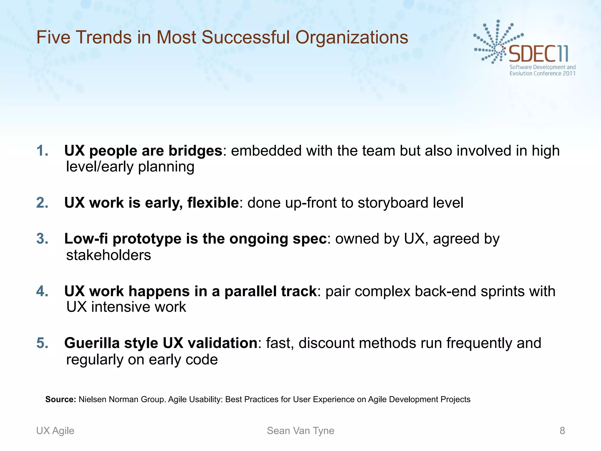 Five Trends in Most Successful Organizations




1.    UX people are bridges: embedded with the team but also involved in high
      level/early planning

2.    UX work is early, flexible: done up-front to storyboard level

3.    Low-fi prototype is the ongoing spec: owned by UX, agreed by
      stakeholders

4.    UX work happens in a parallel track: pair complex back-end sprints with
      UX intensive work

5.    Guerilla style UX validation: fast, discount methods run frequently and
      regularly on early code

  Source: Nielsen Norman Group. Agile Usability: Best Practices for User Experience on Agile Development Projects


UX Agile                                                   Sean Van Tyne                                            8
 