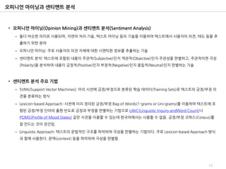 오피니언 마이닝과 센티멘트 분석



• 오피니언 마이닝(Opinion Mining)과 센티멘트 분석(Sentiment Analysis)
  – 둘다 비슷한 의미로 사용되며, 자연어 처리 기술, 텍스트 마이닝 등의 기술을 이용하여 텍스트에서 사용자의 의견, 태도 등을 추
    출하기 위한 분야

  – 오피니언 마이닝: 주로 사용자의 의견 자체에 대한 시맨틱한 정보를 추출하는 기술

  – 센티멘트 분석: 텍스트에 포함된 내용이 주관적(Subjective)인지 객관적(Objective)인지 주관성을 판별하고, 주관적이면 극성
    (Polarity)을 분석하여 내용이 긍정적(Positive)인지 부정적(Negative)인지 중립적(Neutral)인지 판별하는 기술



• 센티멘트 분석 주요 기법
  – SVMs(Support Vector Machines): 미리 사전에 긍정/부정으로 분류된 학습 데이터(Training Sets)로 텍스트의 긍정/부정 의
    견을 분류하는 방식

  – Lexicon-based Approach: 사전에 미리 정의된 긍정/부정 Bag of Words(1-grams or Uni-grams)를 이용하여 텍스트에 포
    함된 긍정/부정 단어의 출현 빈도로 긍정과 부정을 판별하는 기법으로 LIWC(Linguistic Inquiry andWord Count)나
    POMS(Profile of Mood States) 같은 사전을 이용할 수 있는데 한국어에서는 사용할 수 없음. 긍정/부정 코퍼스(Corpus)를
    잘 만드는 것이 관건임.

  – Linguistic Approach: 텍스트의 문법적인 구조를 파악하여 극성을 판별하는 기법이다. 주로 Lexicon-based Approach 방식
    과 함께 사용한다. 문맥(context) 등을 파악하여 극성을 판별함.




                                                                                        13
 