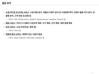 활용 분야



• 소셜 미디어 모니터링 서비스: 소셜 여론 분석, 제품과 브랜드 분석 및 시장동향 파악, 경쟁사 활동 비교 분석, 상
 품평 분석, 고객 반응 및 동향 등
  – 서비스 사례: SOCIALmetrics, Radian6, People Browsr, Tweetfeel, Twitrratr 등

• 예측 서비스: 서비스나 상품의 시장규모 예측, 주가 예측, 선거 예측, 영화 흥행 예측

• 추천 서비스: 소셜 추천(맛집, 영화 등)
  – 서비스: 버즈니 등

• 영향력 평가 서비스: 영향력 있는 사용자 발굴
  – 서비스: Klout, Edelman, PeerIndex, Twitalizer 등




                                                                            15
 