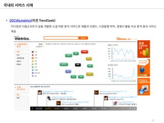 국내외 서비스 사례



• SOCIALmetrics(이전 TrendSeek)
  미디컴과 다음소프트가 공동 개발한 소셜 여론 분석 서비스로 제품과 브랜드, 시장동향 파악, 경쟁사 활동 비교 분석 등의 서비스
  제공




                                                                     16
 