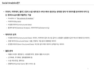 Social Analytics란?



 • 트위터, 미투데이, 블로그 등의 소셜 네트워크 서비스에서 생산되는 방대한 양의 빅 데이터를 분석하여 의미 있
   는 정보(Insight)를 추출하는 기술
    – Analytics is "the science of analysis.“

    – 빅데이터(Big data)

    – 비정형 데이터(Unstructured data)

    – 통계적 분석(Statistical Analysis), 데이터마이닝(Datamining)



 • 데이터의 성격
    – 비정형 데이터(Unstructured Data): 트위터, 미투데이 등의 포스팅 글이나 쇼핑몰의 상품평과 같이 텍스트 형태로 된 데이터.

    – 정형 데이터(Structured Data): 성별, 연령대, 직업 등의 정형화된 데이터

    – 준정형 데이터(Semi-Structured Data): 태그와 같이 메타 데이터 성격을 띠는 데이터



 • 활용 분야
    – 제품과 브랜드 평판분석, 시장동향 파악, 경쟁사 활동 비교 분석

    – 선거예측, 주가예측, 영화흥행예측 등

    – 소셜 추천(맛집, 영화 등)

    – 영향력(Influential Users) 평가 서비스 등


                                                                               5
 