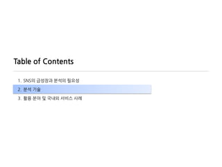 Table of Contents

 1. SNS의 급성장과 분석의 필요성

 2. 분석 기술

 3. 활용 분야 및 국내외 서비스 사례
 