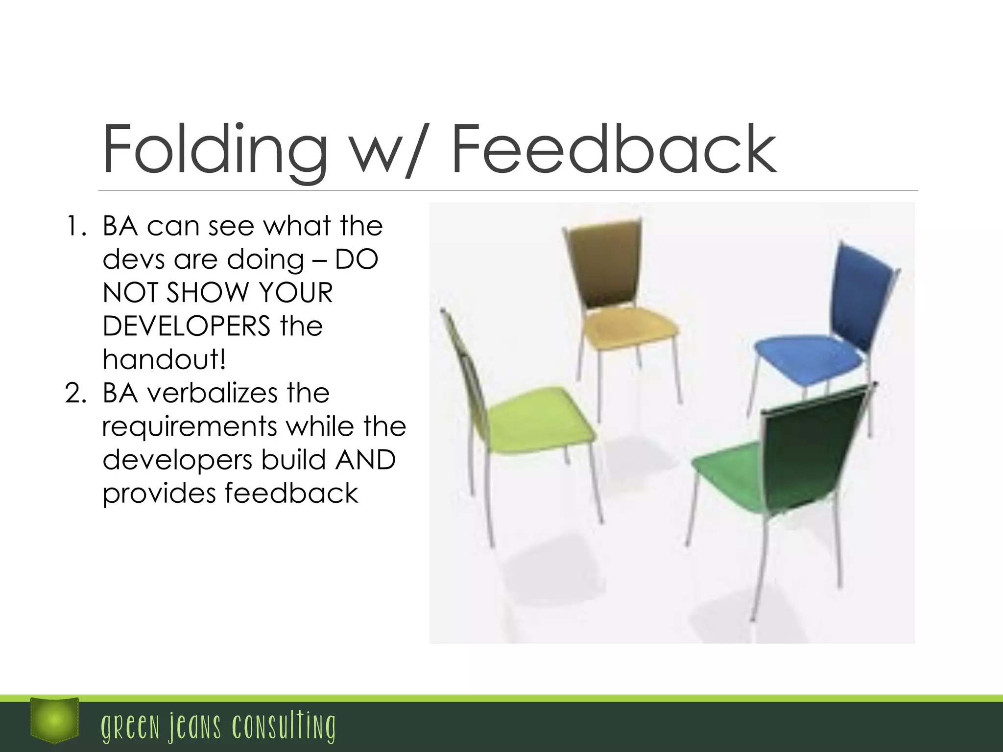 green jeans consulting
Folding w/ Feedback
1.  BA can see what the
devs are doing – DO
NOT SHOW YOUR
DEVELOPERS the
handout!
2.  BA verbalizes the
requirements while the
developers build AND
provides feedback
 