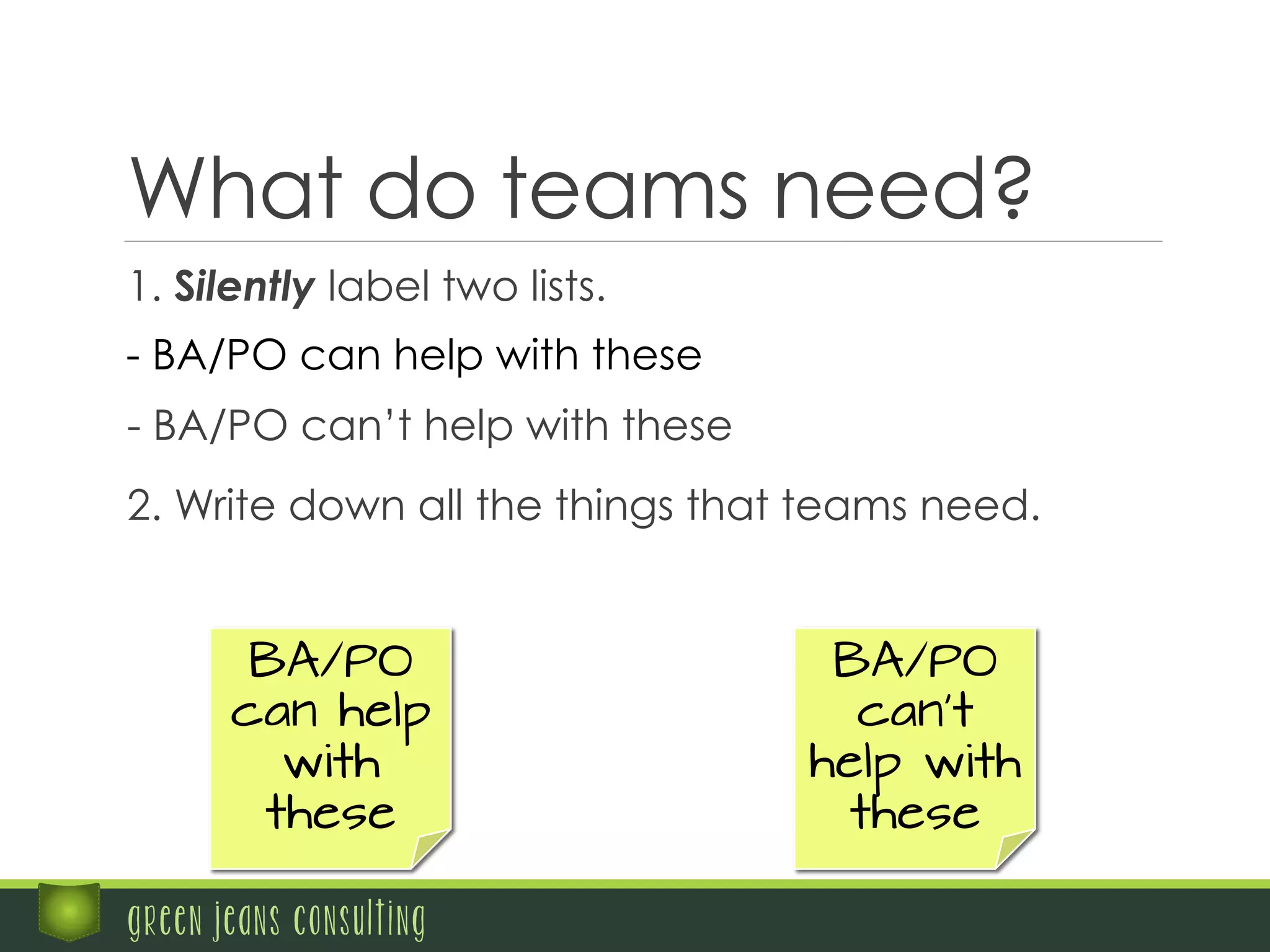 What do teams need?
	
   1. Silently label two lists.
- BA/PO can help with these
	
   - BA/PO can’t help with these
green jeans consulting
BA/PO
can help
with
these
BA/PO
can’t
help with
these
	
   2. Write down all the things that teams need.
 