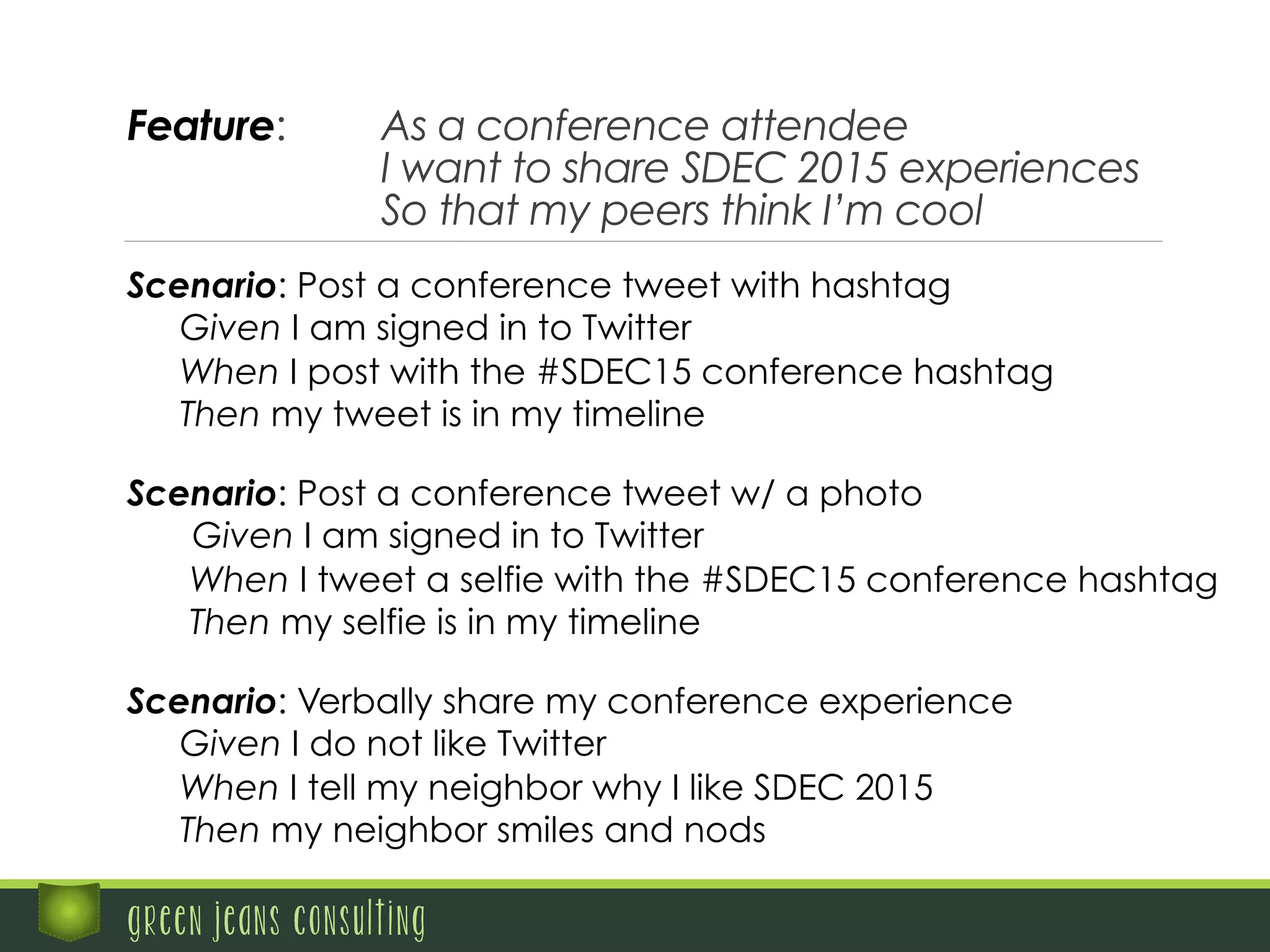 Feature: As a conference attendee
I want to share SDEC 2015 experiences
So that my peers think I’m cool
green jeans consulting
Scenario: Post a conference tweet w/ a photo
Given I am signed in to Twitter
When I tweet a selfie with the #SDEC15 conference hashtag
Then my selfie is in my timeline
Scenario: Verbally share my conference experience
Given I do not like Twitter
When I tell my neighbor why I like SDEC 2015
Then my neighbor smiles and nods
Scenario: Post a conference tweet with hashtag
Given I am signed in to Twitter
When I post with the #SDEC15 conference hashtag
Then my tweet is in my timeline
 