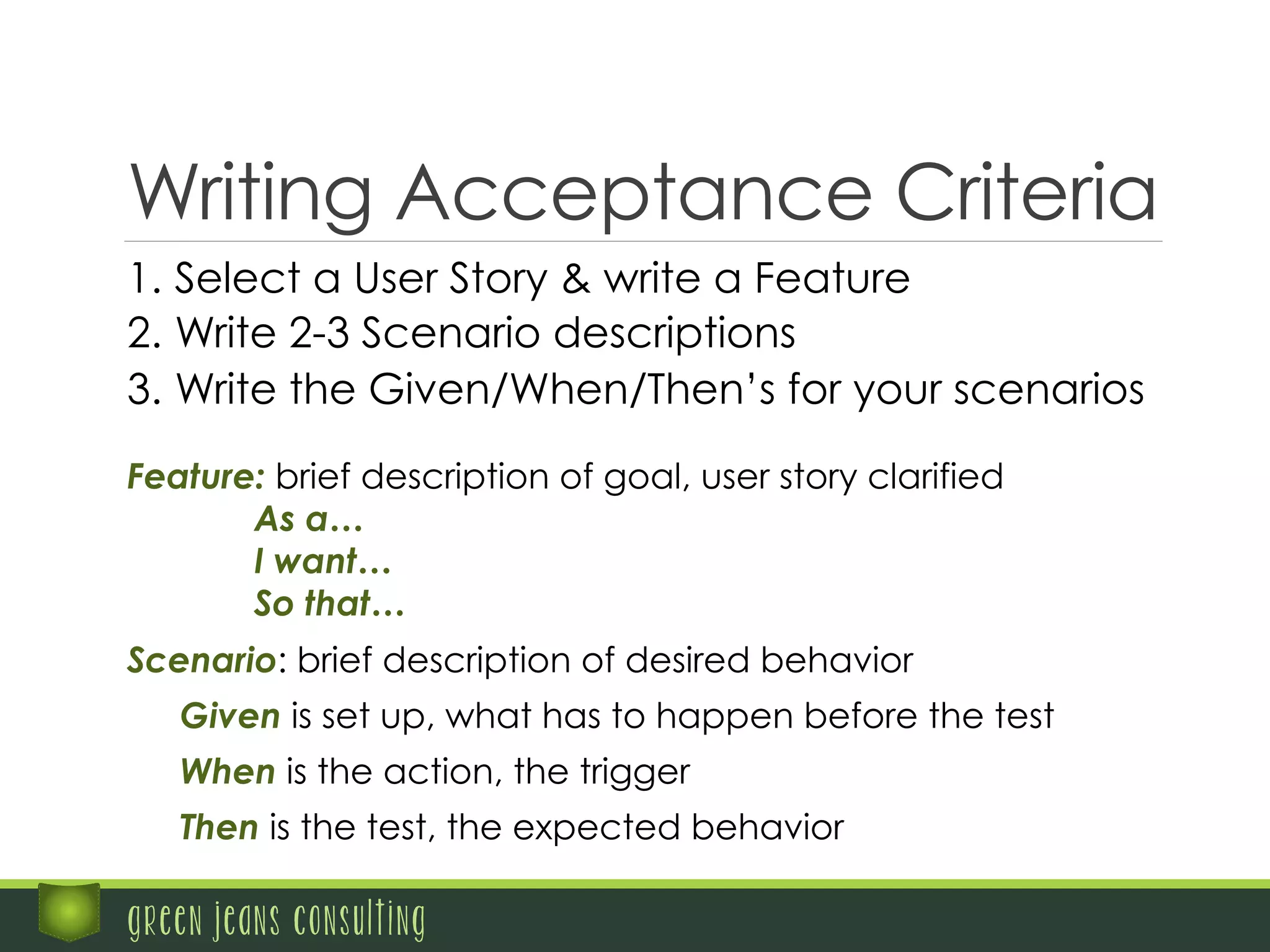 Writing Acceptance Criteria
green jeans consulting
Scenario: brief description of desired behavior
Given is set up, what has to happen before the test
When is the action, the trigger
Then is the test, the expected behavior
Feature: brief description of goal, user story clarified
As a…
I want…
So that…
1.  Select a User Story & write a Feature
2.  Write 2-3 Scenario descriptions
3.  Write the Given/When/Then’s for your scenarios
 
