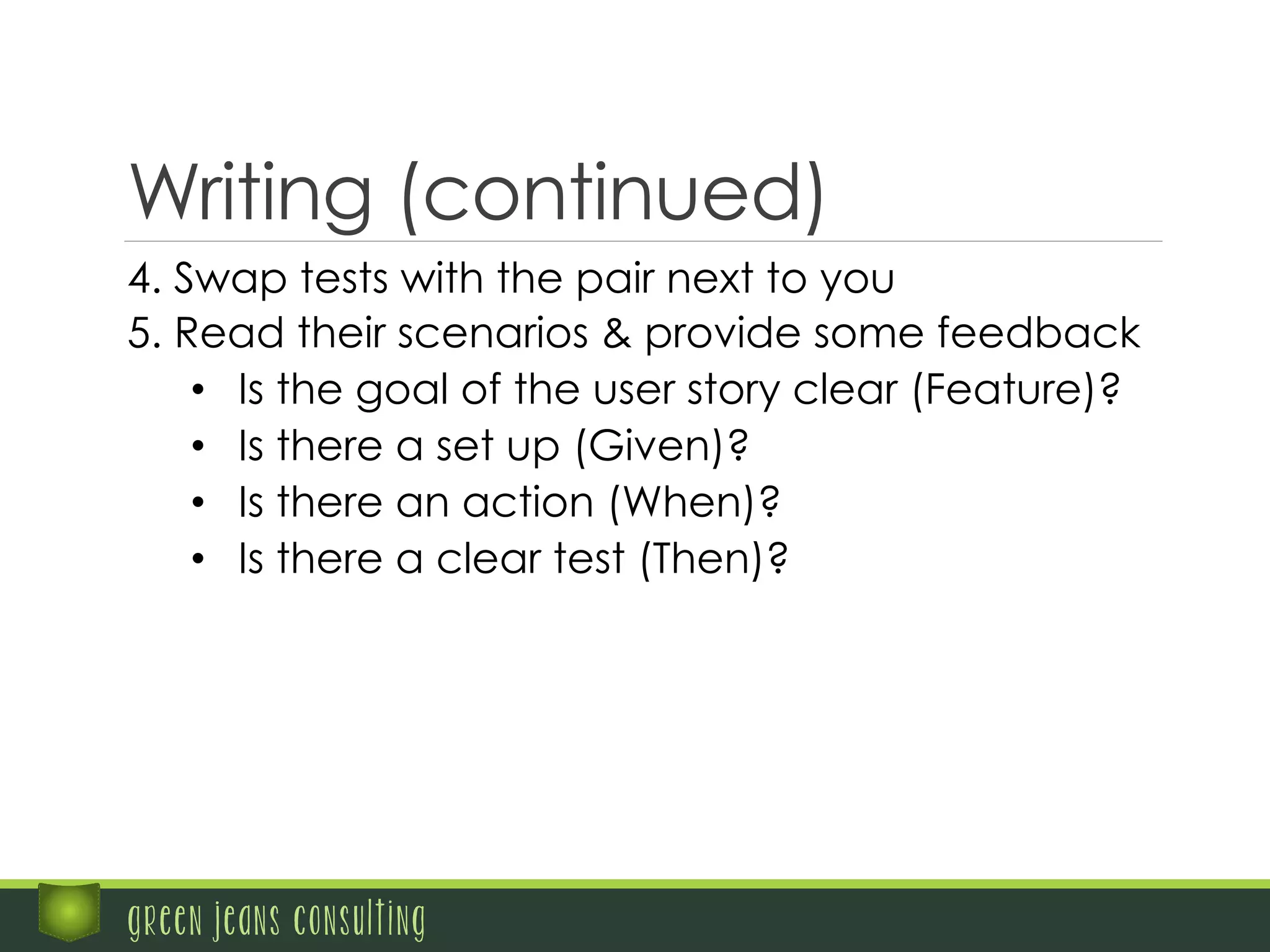 green jeans consulting
Writing (continued)
4. Swap tests with the pair next to you
5. Read their scenarios & provide some feedback
•  Is the goal of the user story clear (Feature)?
•  Is there a set up (Given)?
•  Is there an action (When)?
•  Is there a clear test (Then)?
 