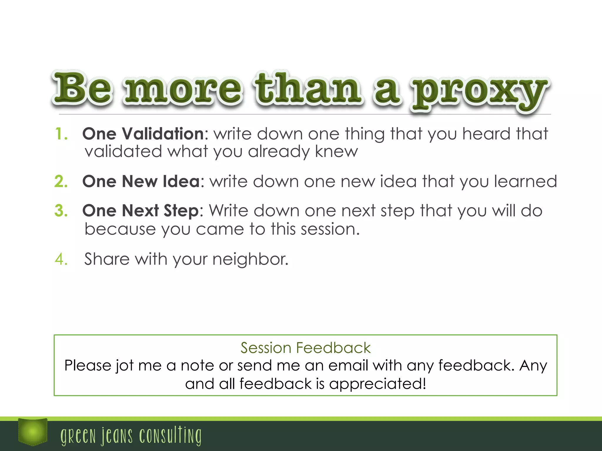 1.  One Validation: write down one thing that you heard that
validated what you already knew
2.  One New Idea: write down one new idea that you learned
3.  One Next Step: Write down one next step that you will do
because you came to this session.
4.  Share with your neighbor.
green jeans consulting
Session Feedback
Please jot me a note or send me an email with any feedback. Any
and all feedback is appreciated!
 
