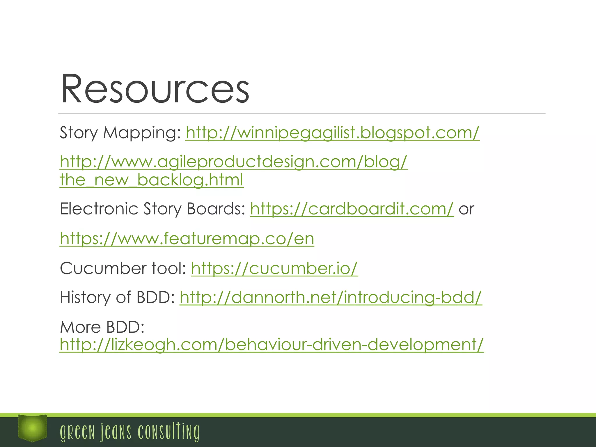 Resources
	
   Story Mapping: http://winnipegagilist.blogspot.com/
	
   http://www.agileproductdesign.com/blog/
the_new_backlog.html
	
   Electronic Story Boards: https://cardboardit.com/ or
	
   https://www.featuremap.co/en
	
   Cucumber tool: https://cucumber.io/
	
   History of BDD: http://dannorth.net/introducing-bdd/
	
   More BDD:
http://lizkeogh.com/behaviour-driven-development/
green jeans consulting
 