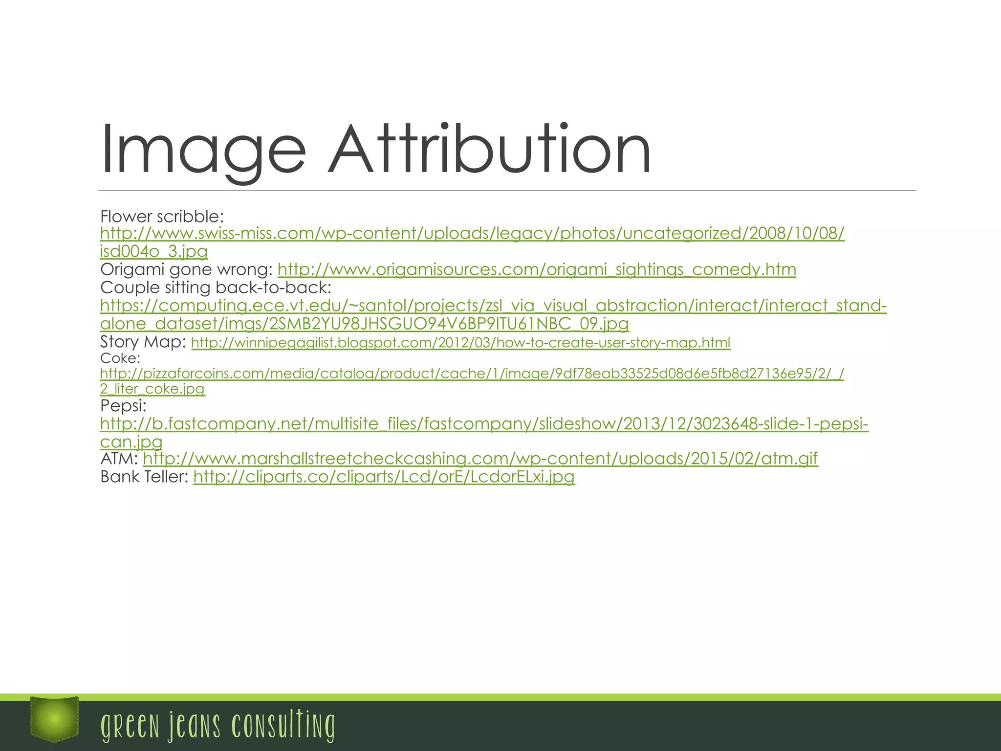 Image Attribution
	
    Flower scribble:
http://www.swiss-miss.com/wp-content/uploads/legacy/photos/uncategorized/2008/10/08/
isd004o_3.jpg
	
    Origami gone wrong: http://www.origamisources.com/origami_sightings_comedy.htm
	
    Couple sitting back-to-back:
https://computing.ece.vt.edu/~santol/projects/zsl_via_visual_abstraction/interact/interact_stand-
alone_dataset/imgs/2SMB2YU98JHSGUO94V6BP9ITU61NBC_09.jpg
	
    Story Map: http://winnipegagilist.blogspot.com/2012/03/how-to-create-user-story-map.html
	
    Coke:
http://pizzaforcoins.com/media/catalog/product/cache/1/image/9df78eab33525d08d6e5fb8d27136e95/2/_/
2_liter_coke.jpg
	
    Pepsi:
http://b.fastcompany.net/multisite_files/fastcompany/slideshow/2013/12/3023648-slide-1-pepsi-
can.jpg
	
    ATM: http://www.marshallstreetcheckcashing.com/wp-content/uploads/2015/02/atm.gif
	
    Bank Teller: http://cliparts.co/cliparts/Lcd/orE/LcdorELxi.jpg
green jeans consulting
 