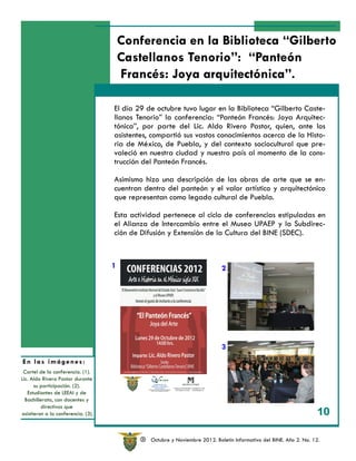 Conferencia en la Biblioteca “Gilberto
                                        Castellanos Tenorio”: “Panteón
                                        Francés: Joya arquitectónica”.

                                    El día 29 de octubre tuvo lugar en la Biblioteca “Gilberto Caste-
                                    llanos Tenorio” la conferencia: “Panteón Francés: Joya Arquitec-
                                    tónica”, por parte del Lic. Aldo Rivero Pastor, quien, ante los
                                    asistentes, compartió sus vastos conocimientos acerca de la Histo-
                                    ria de México, de Puebla, y del contexto sociocultural que pre-
                                    valeció en nuestra ciudad y nuestro país al momento de la cons-
                                    trucción del Panteón Francés.

                                    Asimismo hizo una descripción de las obras de arte que se en-
                                    cuentran dentro del panteón y el valor artístico y arquitectónico
                                    que representan como legado cultural de Puebla.

                                    Esta actividad pertenece al ciclo de conferencias estipuladas en
                                    el Alianza de Intercambio entre el Museo UPAEP y la Subdirec-
                                    ción de Difusión y Extensión de la Cultura del BINE (SDEC).



                                    1                                        2




                                                                             3
En las imágenes:
 Cartel de la conferencia. (1).
Lic. Aldo Rivero Pastor durante
      su participación. (2).
   Estudiantes de LEEAI y de
  Bachillerato, con docentes y
          directivos que
asistieron a la conferencia. (3).
                                                                                                              3 10

                                            R   Octubre y Noviembre 2012. Boletín Informativo del BINE. Año 2. No. 12.
 