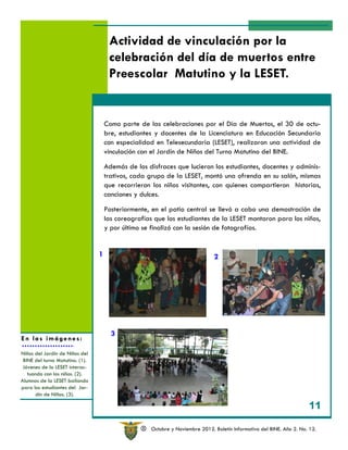 Actividad de vinculación por la
                                      celebración del día de muertos entre
                                      Preescolar Matutino y la LESET.


                                     Como parte de las celebraciones por el Día de Muertos, el 30 de octu-
                                     bre, estudiantes y docentes de la Licenciatura en Educación Secundaria
                                     con especialidad en Telesecundaria (LESET), realizaron una actividad de
                                     vinculación con el Jardín de Niños del Turno Matutino del BINE.

                                     Además de los disfraces que lucieron los estudiantes, docentes y adminis-
                                     trativos, cada grupo de la LESET, montó una ofrenda en su salón, mismas
                                     que recorrieron los niños visitantes, con quienes compartieron historias,
                                     canciones y dulces.

                                     Posteriormente, en el patio central se llevó a cabo una demostración de
                                     las coreografías que los estudiantes de la LESET montaron para los niños,
                                     y por último se finalizó con la sesión de fotografías.


                                 1                                             2




                                       3
En las imágenes:

Niños del Jardín de Niños del
 BINE del turno Matutino. (1).
 Jóvenes de la LESET interac-
   tuando con los niños. (2).
Alumnos de la LESET bailando
para los estudiantes del Jar-
      dín de Niños. (3).

                                                                                                                        11

                                                 R   Octubre y Noviembre 2012. Boletín Informativo del BINE. Año 2. No. 12.
 