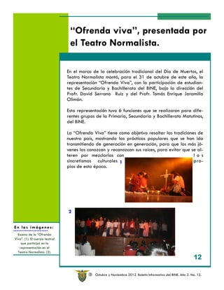 “Ofrenda viva”, presentada por
                                 el Teatro Normalista.

                                En el marco de la celebración tradicional del Día de Muertos, el
                                Teatro Normalista montó, para el 31 de octubre de este año, la
                                representación “Ofrenda Viva”, con la participación de estudian-
                                tes de Secundaria y Bachillerato del BINE, bajo la dirección del
                                Profr. David Serrano Ruíz y del Profr. Tomás Enrique Jaramillo
                                Olimán.

                                Esta representación tuvo 6 funciones que se realizaron para dife-
                                rentes grupos de la Primaria, Secundaria y Bachillerato Matutinos,
                                del BINE.

                                La “Ofrenda Viva” tiene como objetivo resaltar las tradiciones de
                                nuestro país, mostrando las prácticas populares que se han ido
                                transmitiendo de generación en generación, para que los más jó-
                                venes las conozcan y reconozcan sus raíces, para evitar que se al-
                                teren por mezclarlas con                                     l o s
                                sincretismos culturales 1                                    pro-
                                pios de esta época.




                                2


En las imágenes:
                                                         2
  Escena de la “Ofrenda
Viva”. (1). El cuerpo teatral
    que participó en la
   representación en el
  Teatro Normalista. (2).
                                                                                                              12

                                          R   Octubre y Noviembre 2012. Boletín Informativo del BINE. Año 2. No. 12.
 