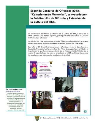 Segundo Concurso de Ofrendas 2012,
                                        “Coleccionando Memorias”, convocado por
                                        la Subdirección de Difusión y Extensión de
                                        la Cultura del BINE.


                                    La Subdirección de Difusión y Extensión de la Cultura del BINE, a cargo de la
                                    Mtra. Carolina Luna Blanco, organizó, por segundo año consecutivo, el Concurso
                                    Institucional de Ofrendas.
                                    La edición 2012 de este concurso se tituló “Coleccionando Memorias”, y el tema
                                    estuvo dedicado a los participantes en la Heroica Batalla del 5 de Mayo.
                                    Este año, el 31 de octubre, concursaron 4 ofrendas y la de la Licenciatura en
                                    Educación Preescolar fue la acreedora del Primer Lugar, por la creatividad y el
                                    ingenio con la que fue armada, además de la fundamentación histórica de la
                                    misma. El segundo lugar fue para la ofrenda de la LESET, y el tercer lugar para
                                    los estudiantes que montaron las estudiantes de la LEEAI.


                                    1
                                                                                       2




                                                                     2.1



En las imágenes:
                                        3
  Diploma de participación. (1).
Estudiantes de la LEPe ganadoras
 del primer lugar del concurso de
 ofrendas (2). Representación de                                               4
    la Batalla de Puebla en la
     ofrenda ganadora (2.1).
 Ofrenda del segundo lugar por
    estudiantes de la LESET(3).
     Ofrenda presentada por
       estudiantes de LEEAI,
   ganadora el tercer lugar (4).
                                                                                                                      13

                                                   R   Octubre y Noviembre 2012. Boletín Informativo del BINE. Año 2. No. 12.
 