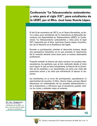 Conferencia “La Telesecundaria: antecedentes
                                y retos para el siglo XXI”, para estudiantes de
                                la LESET, por el Mtro. José Isaac Huerta López.


                                El día 8 de noviembre de 2012, en el Teatro Normalista, se lle-
                                vó a cabo, para estudiantes de la Licenciatura en Educación Se-
                                cundaria con Especialidad en Telesecundaria (LESET), la Confe-
                                rencia “La Telesecundaria: antecedentes y retos para el siglo
                                XXI”, impartida por el Mtro. José Isaac Huerta López, Coordina-
                                dor de la Maestría en la Enseñanza del Inglés.

                                Durante su participación, planteó el desarrollo humano, desde
                                una perspectiva humanista, en la que presentó la importancia
                                de la vocación docente como base para un exitoso desempeño
                                profesional.

                                Presentó también la historia de cómo nacieron las escuelas tele-
                                secundarias, las gestiones que se han realizado desde el inicio
                                para lograr lo que se tiene actualmente, la historia de la forma-
                                ción de los docentes y sus necesidades, así como una visión del
                                panorama actual y los retos que enfrentarán al ejercer la do-
                                cencia.

                                Los estudiantes, en su turno de participación, agradecieron la
                                oportunidad de escuchar al Mtro. Huerta López, porque dijeron
                                desconocer los antecedentes de las escuelas telesecundarias y
                                de su licenciatura, y afirmaron que al escucharlo, pueden valo-
                                rar las raíces y entender mejor el contexto.




 En las imágenes:
 Estudiantes de la LESET y el
Mtro. José Isaac Huerta López
   durante la conferencia.

                                                                                                               15

                                           R   Octubre y Noviembre 2012. Boletín Informativo del BINE. Año 2. No. 12.
 