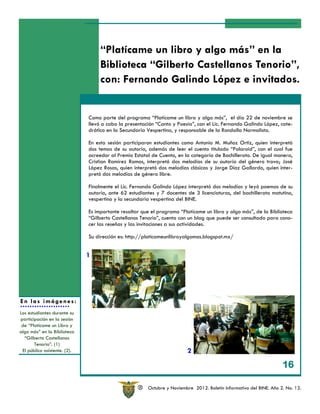 “Platícame un libro y algo más” en la
                                   Biblioteca “Gilberto Castellanos Tenorio”,
                                   con: Fernando Galindo López e invitados.


                              Como parte del programa “Platícame un libro y algo más”, el día 22 de noviembre se
                              llevó a cabo la presentación “Canto y Poesía”, con el Lic. Fernando Galindo López, cate-
                              drático en la Secundaria Vespertina, y responsable de la Rondalla Normalista.

                              En esta sesión participaron estudiantes como Antonio M. Muñoz Ortiz, quien interpretó
                              dos temas de su autoría, además de leer el cuento titulado “Polaroid”, con el cual fue
                              acreedor al Premio Estatal de Cuento, en la categoría de Bachillerato. De igual manera,
                              Cristian Ramírez Ramos, interpretó dos melodías de su autoría del género trova; José
                              López Rosas, quien interpretó dos melodías clásicas y Jorge Díaz Gallardo, quien inter-
                              pretó dos melodías de género libre.

                              Finalmente el Lic. Fernando Galindo López interpretó dos melodías y leyó poemas de su
                              autoría, ante 62 estudiantes y 7 docentes de 3 licenciaturas, del bachillerato matutino,
                              vespertino y la secundaria vespertina del BINE.

                              Es importante resaltar que el programa “Platícame un libro y algo más”, de la Biblioteca
                              “Gilberto Castellanos Tenorio”, cuenta con un blog que puede ser consultado para cono-
                              cer las reseñas y las invitaciones a sus actividades.

                              Su dirección es: http://platicameunlibroyalgomas.blogspot.mx/


                              1




En las imágenes:
Los estudiantes durante su
participación en la sesión
 de “Platícame un Libro y
algo más” en la Biblioteca
  “Gilberto Castellanos
       Tenorio”. (1)
 El público asistente. (2).                                             2

                                                                                                                    16

                                                   R   Octubre y Noviembre 2012. Boletín Informativo del BINE. Año 2. No. 12.
 