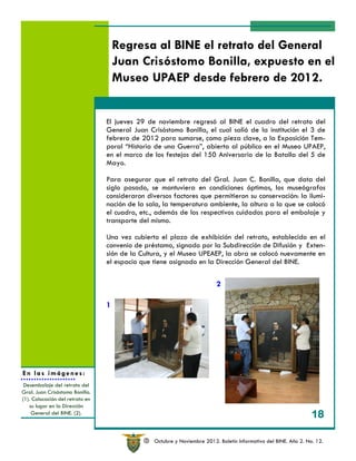Regresa al BINE el retrato del General
                                     Juan Crisóstomo Bonilla, expuesto en el
                                     Museo UPAEP desde febrero de 2012.


                                 El jueves 29 de noviembre regresó al BINE el cuadro del retrato del
                                 General Juan Crisóstomo Bonilla, el cual salió de la institución el 3 de
                                 febrero de 2012 para sumarse, como pieza clave, a la Exposición Tem-
                                 poral “Historia de una Guerra”, abierta al público en el Museo UPAEP,
                                 en el marco de los festejos del 150 Aniversario de la Batalla del 5 de
                                 Mayo.

                                 Para asegurar que el retrato del Gral. Juan C. Bonilla, que data del
                                 siglo pasado, se mantuviera en condiciones óptimas, los museógrafos
                                 consideraron diversos factores que permitieron su conservación: la ilumi-
                                 nación de la sala, la temperatura ambiente, la altura a la que se colocó
                                 el cuadro, etc., además de los respectivos cuidados para el embalaje y
                                 transporte del mismo.

                                 Una vez cubierto el plazo de exhibición del retrato, establecido en el
                                 convenio de préstamo, signado por la Subdirección de Difusión y Exten-
                                 sión de la Cultura, y el Museo UPEAEP, la obra se colocó nuevamente en
                                 el espacio que tiene asignado en la Dirección General del BINE.

                                                                          2

                                 1




En las imágenes:
 Desembalaje del retrato del
Gral. Juan Crisóstomo Bonilla.
(1). Colocación del retrato en
    su lugar en la Dirección
     General del BINE. (2).
                                                                                                                  18

                                             R   Octubre y Noviembre 2012. Boletín Informativo del BINE. Año 2. No. 12.
 