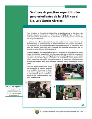 Sesiones de prácticas especializadas
                                      para estudiantes de la LEEAI con el
                                      Lic. Luis García Álvarez.


                                 Para fortalecer la formación profesional de los estudiantes de la Licenciatura en
                                 Educación Especial con Atención en el Área Intelectual (LEEAI), el Lic. Luis García Ál-
                                 varez tuvo sesiones de práctica con las estudiantes de Tercero y Quinto Semestre de
                                 este programa educativo.
                                 La primera fue a finales de septiembre para estudiantes de Tercer Semestre, con
                                 quienes trabajó la construcción de un modelo anatómico del aparato respiratorio.
                                 Esta actividad tuvo el propósito de que los estudiantes conozcan la anatomía y fisio-
                                 logía del aparato respiratorio para reconocer las probables alteraciones que re-
                                 percuten en los problemas del lenguaje oral.
                                 El Quinto Semestre tuvo sus sesiones prácticas a principios de octubre para la mate-
                                 ria de motricidad y aprendizaje, con el propósito de que las alumnas conozcan el
                                 movimiento humano, el cual está ligado directamente al lenguaje por medio de la
                                 expresión corporal. Para lograr los objetivos de aprendizaje, las estudiantes reali-
                                 zaron actividades de mímica, dramatizaciones de la vida diaria, escenificaciones
                                 de actos de comedia, entre otras, logrando comunicar ideas, pensamientos y emo-
                                 ciones.
                                 Para esta misma materia, este grupo     1
                                 tuvo otra sesión de práctica centrada
                                 en el propósito de conocer el desa-
                                 rrollo motor, cognitivo y de lenguaje
                                 en niños normales de 0 a 12 meses, a
                                 través de una valoración física, cog-
                                 nitiva y de lenguaje.


                             2
En las imágenes:                                                             3
   Las estudiantes en la
 práctica de Motricidad,
 (1 y 2), y en la práctica
    de Anatomía. (3).




                                                                                                                         2

                                                     R   Octubre y Noviembre 2012. Boletín Informativo del BINE. Año 2. No. 12.
 