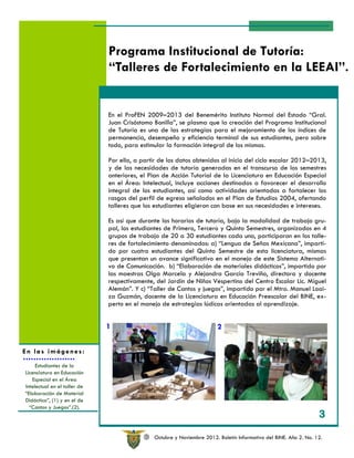 Programa Institucional de Tutoría:
                              “Talleres de Fortalecimiento en la LEEAI”.


                              En el ProFEN 2009–2013 del Benemérito Instituto Normal del Estado “Gral.
                              Juan Crisóstomo Bonilla”, se plasma que la creación del Programa Institucional
                              de Tutoría es una de las estrategias para el mejoramiento de los índices de
                              permanencia, desempeño y eficiencia terminal de sus estudiantes, pero sobre
                              todo, para estimular la formación integral de los mismos.

                              Por ello, a partir de los datos obtenidos al inicio del ciclo escolar 2012–2013,
                              y de las necesidades de tutoría generadas en el transcurso de los semestres
                              anteriores, el Plan de Acción Tutorial de la Licenciatura en Educación Especial
                              en el Área: Intelectual, incluye acciones destinadas a favorecer el desarrollo
                              integral de los estudiantes, así como actividades orientadas a fortalecer los
                              rasgos del perfil de egreso señalados en el Plan de Estudios 2004, ofertando
                              talleres que los estudiantes eligieron con base en sus necesidades e intereses.

                              Es así que durante los horarios de tutoría, bajo la modalidad de trabajo gru-
                              pal, los estudiantes de Primero, Tercero y Quinto Semestres, organizados en 4
                              grupos de trabajo de 20 a 30 estudiantes cada uno, participaron en los talle-
                              res de fortalecimiento denominados: a) “Lengua de Señas Mexicana”, imparti-
                              do por cuatro estudiantes del Quinto Semestre de esta licenciatura, mismas
                              que presentan un avance significativo en el manejo de este Sistema Alternati-
                              vo de Comunicación. b) “Elaboración de materiales didácticos”, impartido por
                              las maestras Olga Marcela y Alejandra García Treviño, directora y docente
                              respectivamente, del Jardín de Niños Vespertino del Centro Escolar Lic. Miguel
                              Alemán”. Y c) “Taller de Cantos y juegos”, impartido por el Mtro. Manuel Loai-
                              za Guzmán, docente de la Licenciatura en Educación Preescolar del BINE, ex-
                              perto en el manejo de estrategias lúdicas orientadas al aprendizaje.


                              1                                          2

En las imágenes:

     Estudiantes de la
Licenciatura en Educación
   Especial en el Área
Intelectual en el taller de
“Elaboración de Material
Didáctico”, (1) y en el de
  “Cantos y Juegos”.(2).
                                                                                                                   3

                                           R   Octubre y Noviembre 2012. Boletín Informativo del BINE. Año 2. No. 12.
 