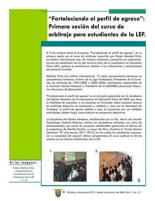 “Fortaleciendo el perfil de egreso”:
                           Primera sesión del curso de
                           arbitraje para estudiantes de la LEF.

                          El 9 de octubre inició el proyecto: "Fortaleciendo el perfil de egreso", en su
                          primera sesión con el curso de arbitraje impartido por Rubén Méndez Ortiz,
                          ex-árbitro internacional que, de manera entusiasta, compartió sus conocimien-
                          tos con los estudiantes de los dos terceros años de la Licenciatura en Educación
                          Física (LEF), quienes se mantuvieron atentos a las indicaciones y orientaciones
                          del ponente invitado.

                          Méndez Ortiz fue árbitro internacional, 13 veces representante mexicano en
                          competencias foráneas. Árbitro de la Liga Profesional, Presidente de la Comi-
                          sión de Arbitraje de 1996-2000 y 2003-2006; actualmente responsable de
                          la Comisión Técnica Nacional y Presidente de la ADEMEBA (Asociación Depor-
                          tiva Mexicana de Baloncesto).

                          "Fortaleciendo el perfil de egreso" es un proyecto generado por la Academia
                          del Quinto Semestre de la Licenciatura en Educación Física del BINE que tiene
                          la finalidad de capacitar a los docentes en formación sobre nociones básicas
                          de arbitraje deportivo en baloncesto y voleibol, y nace con la necesidad de
                          fortalecer su perfil de egreso debido a que, en ocasiones, por sus múltiples
                          actividades, deben fungir como árbitros en encuentros deportivos.

                          La Academia del Quinto Semestre, encabezada por la Psic. María de Lourdes
                          Guadalupe Galindo Ramírez, retoma los parámetros ofrecidos, así como los
                          planteamientos, por parte de proyectos estudiantiles generados al interior de
                          la asignatura de Gestión Escolar, a cargo del Mtro. Gustavo A. Tirado Osorno
                          (Semestre "B" ciclo escolar 2011-2012), en los cuales los estudiantes expresa-
                          ron su necesidad de adquirir dichas competencias. El curso continuó el 26 de
                          octubre en las mismas instalaciones de la LEF.



                            1                                         2


En las imágenes:
 Rubén Méndez Ortiz,
   compartiendo sus
 conocimientos con los
 estudiantes de la LEF.
        (1 y 2).                                                                                               5

                                        R   Octubre y Noviembre 2012. Boletín Informativo del BINE. Año 2. No. 12.
 