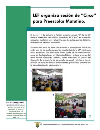 LEF organiza sesión de “Circo”
                                    para Preescolar Matutino.

                                El jueves 11 de octubre el Tercer semestre grupo "A" de la LEF
                                llevó al Preescolar del BINE su actividad: “El "Circo", en la que los
                                pequeños pudieron reír y divertirse con los actos que los docentes
                                en formación llevaron hasta ellos.

                                Durante una hora los niños observaron y participaron felices en
                                cada una de las acciones que los estudiantes de la LEF mostraron
                                en el escenario. Esta actividad forma parte de la formación do-
                                cente de los licenciados en Educación Física, y estuvo a cargo del
                                Mtro. Rafael González Jiménez, quien menciona "es parte del
                                Bloque II, de la materia de desarrollo corporal, referido a la ex-
                                presión corporal de niños y adolescentes; posibilidad creativa de
                                la comunicación del gesto motor".

                                1




                                                            2


En las imágenes:
 Representación de animales
  del circo por parte de los
  estudiantes de la LEF. (1).
    Estudiantes de la LEF
haciendo malabares para los
niños del Jardín de Niños del
           BINE. (2).                                                                                             7

                                           R   Octubre y Noviembre 2012. Boletín Informativo del BINE. Año 2. No. 12.
 