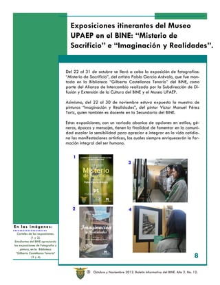 Exposiciones itinerantes del Museo
                                     UPAEP en el BINE: “Misterio de
                                     Sacrificio” e “Imaginación y Realidades”.


                                   Del 22 al 31 de octubre se llevó a cabo la exposición de fotografías:
                                   “Misterio de Sacrificio”, del artista Pablo García Arévalo, que fue mon-
                                   tada en la Biblioteca “Gilberto Castellanos Tenorio” del BINE, como
                                   parte del Alianza de Intercambio realizada por la Subdirección de Di-
                                   fusión y Extensión de la Cultura del BINE y el Museo UPAEP.

                                   Asimismo, del 22 al 30 de noviembre estuvo expuesta la muestra de
                                   pinturas “Imaginación y Realidades”, del pintor Víctor Manuel Pérez
                                   Toriz, quien también es docente en la Secundaria del BINE.

                                   Estas exposiciones, con un variado abanico de opciones en estilos, gé-
                                   neros, épocas y mensajes, tienen la finalidad de fomentar en la comuni-
                                   dad escolar la sensibilidad para apreciar e integrar en la vida cotidia-
                                   na las manifestaciones artísticas, las cuales siempre enriquecerán la for-
                                   mación integral del ser humano.


                                       1
                                                                          3




                                      2                                   4


En las imágenes:
  Carteles de las exposiciones.
             (1 y 2).
Estudiantes del BINE apreciando
las exposiciones de Fotografía y
    pintura, en la Biblioteca
 “Gilberto Castellanos Tenorio“
              (3 y 4).                                                                                                8

                                               R   Octubre y Noviembre 2012. Boletín Informativo del BINE. Año 2. No. 12.
 