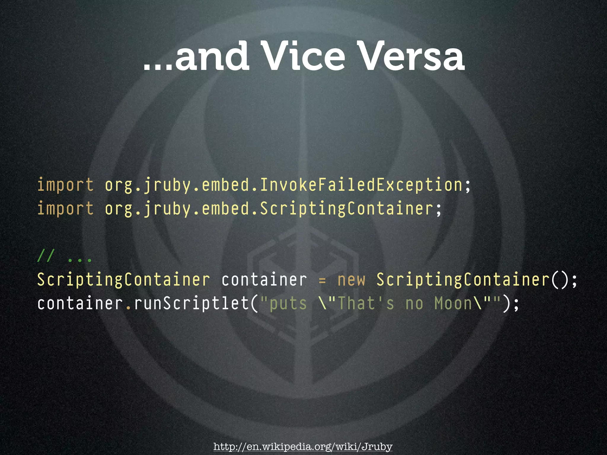 ...and Vice Versa

import org.jruby.embed.InvokeFailedException;
import org.jruby.embed.ScriptingContainer;

// ...
ScriptingContainer container = new ScriptingContainer();
container.runScriptlet("puts "That's no Moon"");




                  http://en.wikipedia.org/wiki/Jruby
 