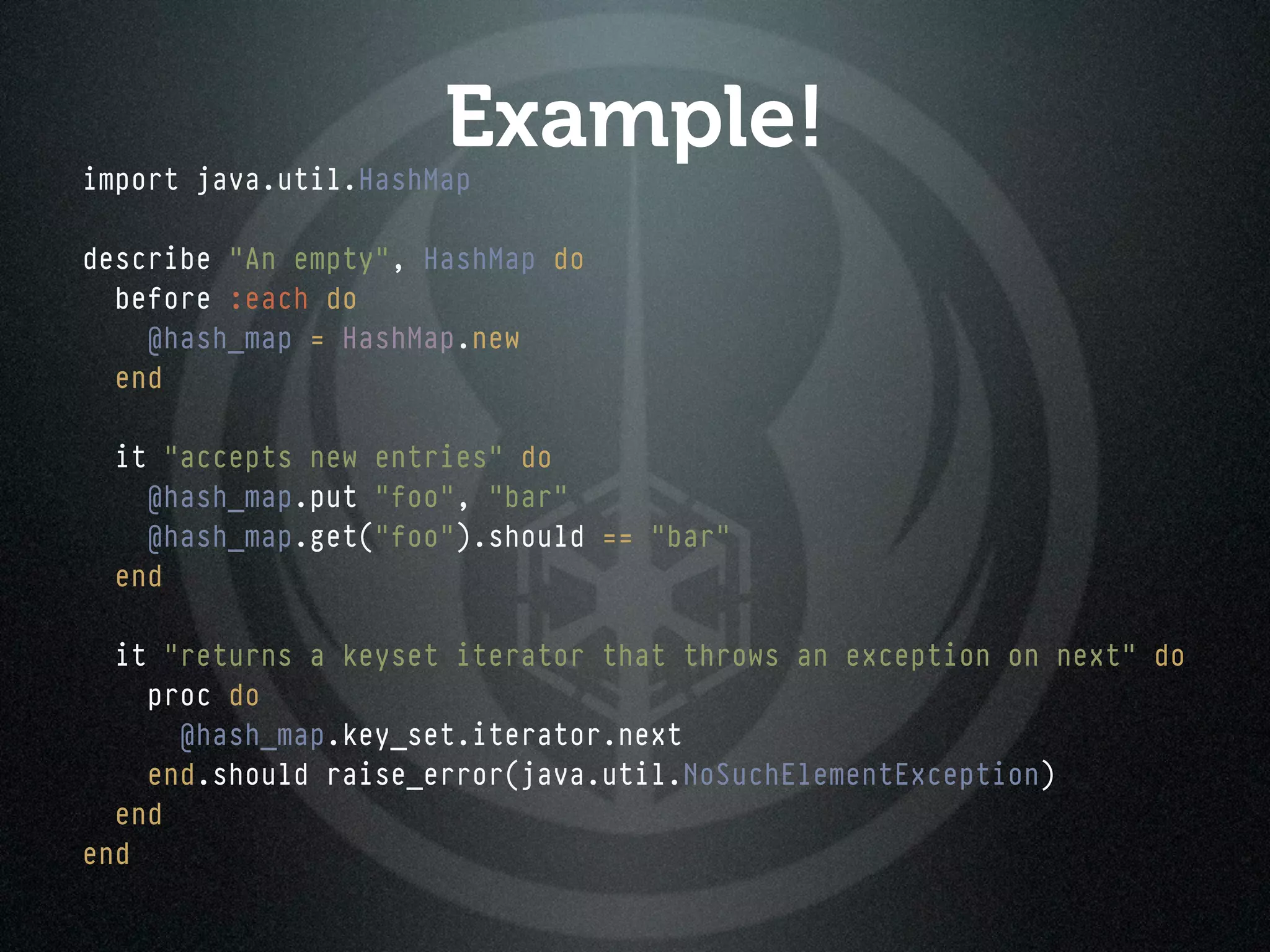 Example!
import java.util.HashMap

describe "An empty", HashMap do
  before :each do
    @hash_map = HashMap.new
  end

  it "accepts new entries" do
    @hash_map.put "foo", "bar"
    @hash_map.get("foo").should == "bar"
  end

  it "returns a keyset iterator that throws an exception on next" do
    proc do
      @hash_map.key_set.iterator.next
    end.should raise_error(java.util.NoSuchElementException)
  end
end
 