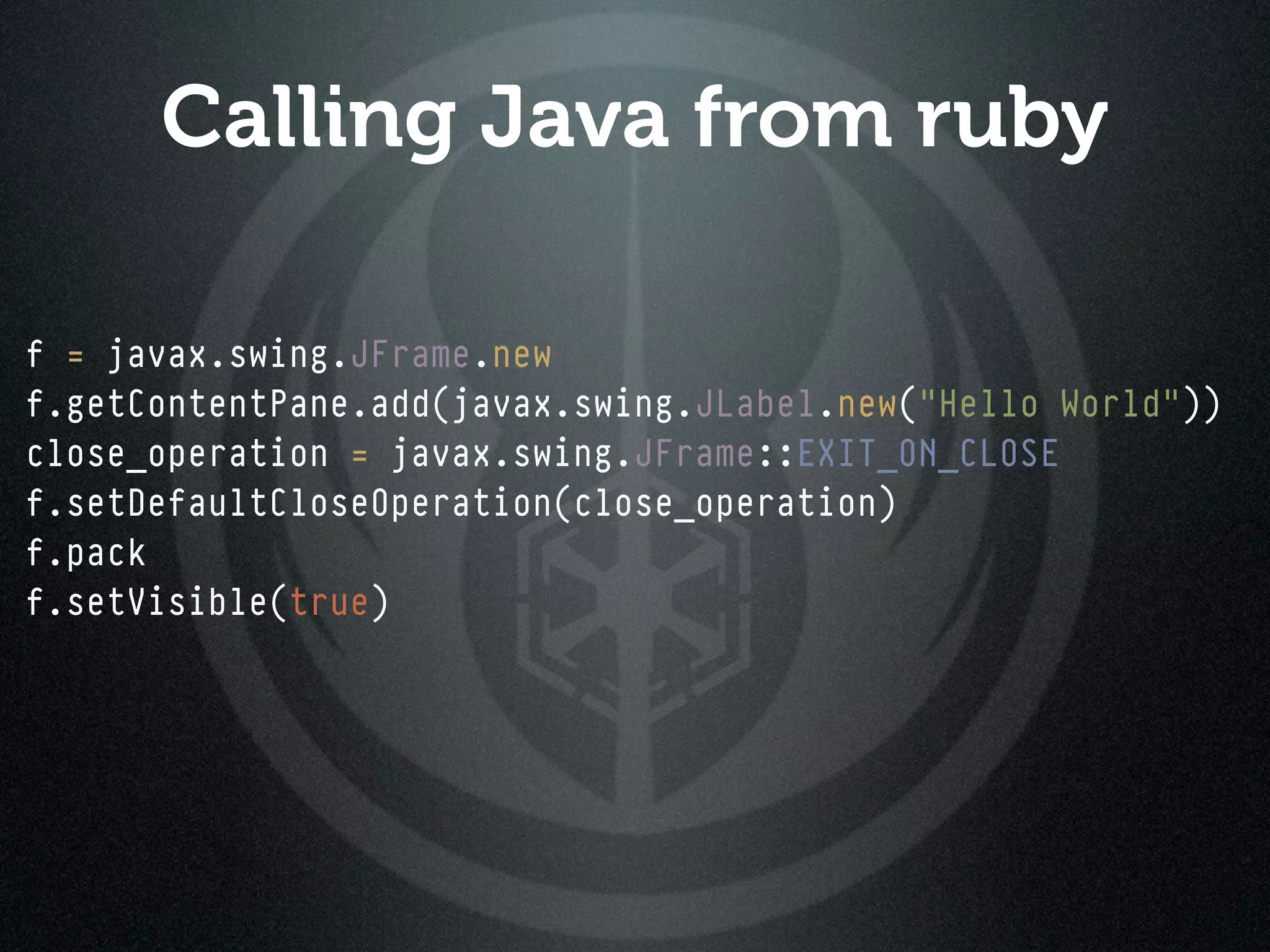 Calling Java from ruby

f = javax.swing.JFrame.new
f.getContentPane.add(javax.swing.JLabel.new("Hello World"))
close_operation = javax.swing.JFrame::EXIT_ON_CLOSE
f.setDefaultCloseOperation(close_operation)
f.pack
f.setVisible(true)
 