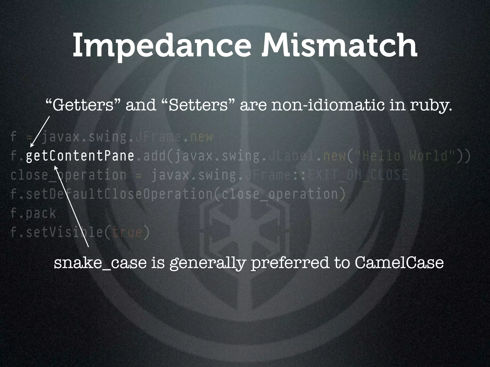Impedance Mismatch
    “Getters” and “Setters” are non-idiomatic in ruby.
f = javax.swing.JFrame.new
f.getContentPane.add(javax.swing.JLabel.new("Hello World"))
  getContentPane
close_operation = javax.swing.JFrame::EXIT_ON_CLOSE
f.setDefaultCloseOperation(close_operation)
f.pack
f.setVisible(true)

     snake_case is generally preferred to CamelCase
 