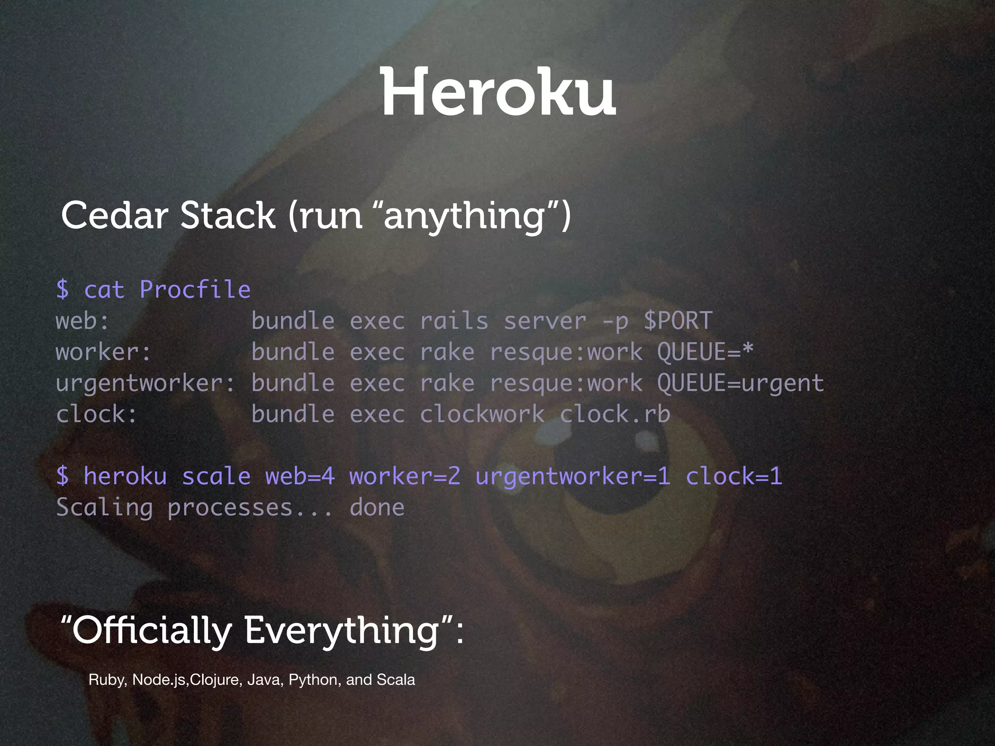 Heroku
Cedar Stack (run “anything”)
$ cat Procfile
web:           bundle                 exec         rails server -p $PORT
worker:        bundle                 exec         rake resque:work QUEUE=*
urgentworker: bundle                  exec         rake resque:work QUEUE=urgent
clock:         bundle                 exec         clockwork clock.rb

$ heroku scale web=4 worker=2 urgentworker=1 clock=1
Scaling processes... done




“Oﬃcially Everything”:
  Ruby, Node.js,Clojure, Java, Python, and Scala
 
