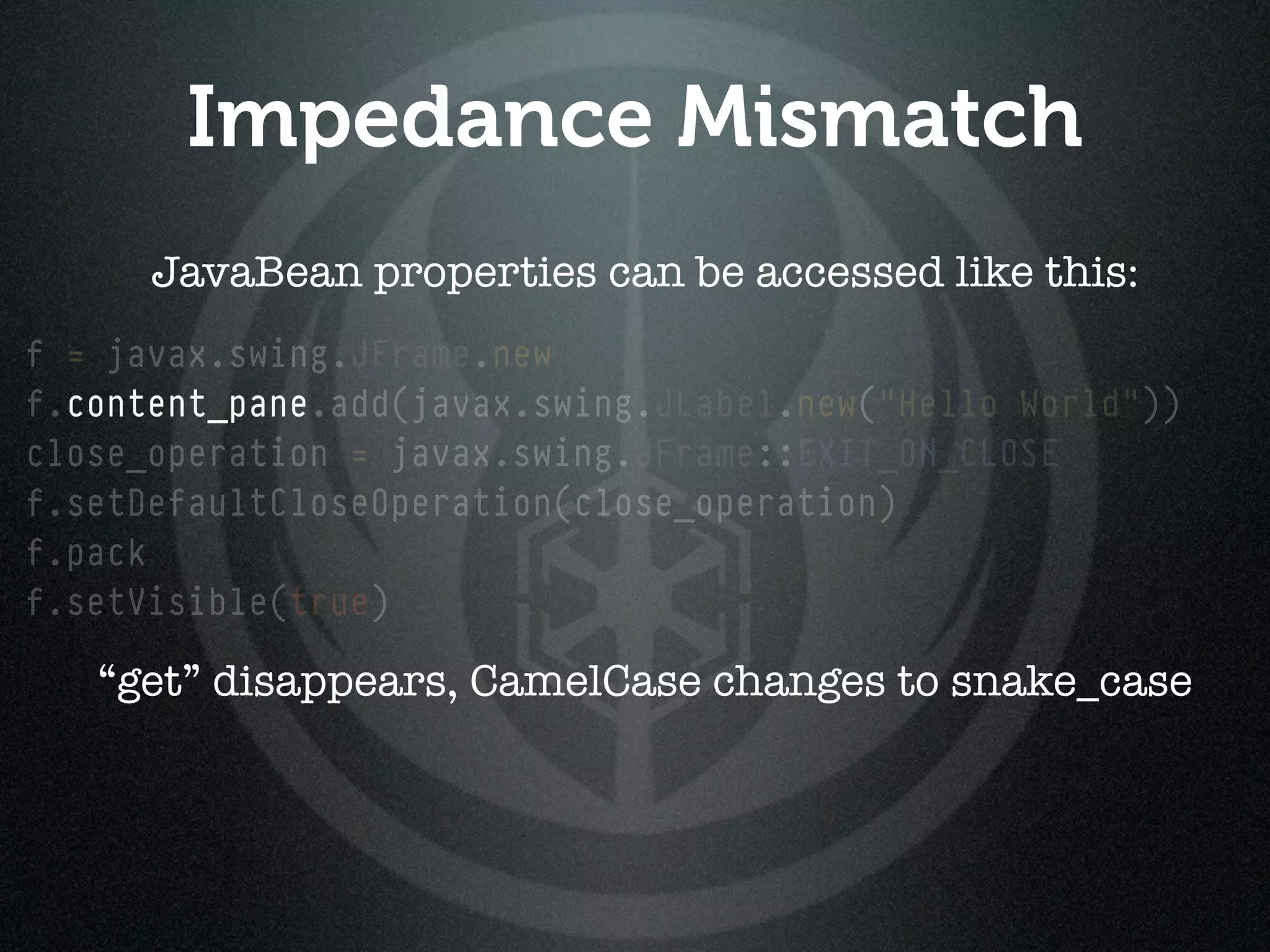 Impedance Mismatch
      JavaBean properties can be accessed like this:
f = javax.swing.JFrame.new
f.content_pane.add(javax.swing.JLabel.new("Hello World"))
close_operation = javax.swing.JFrame::EXIT_ON_CLOSE
f.setDefaultCloseOperation(close_operation)
f.pack
f.setVisible(true)

   “get” disappears, CamelCase changes to snake_case
 