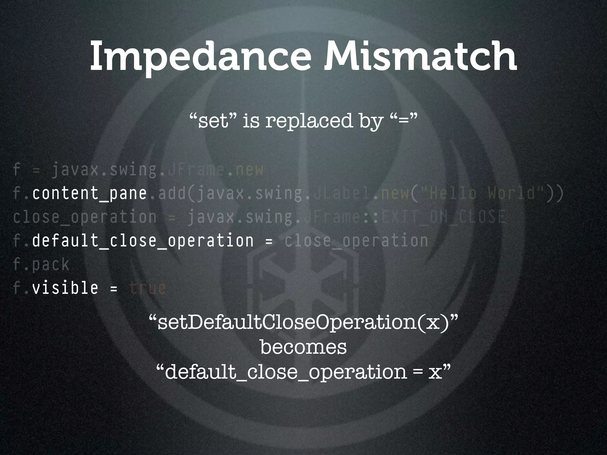 Impedance Mismatch
                  “set” is replaced by “=”

f = javax.swing.JFrame.new
f.content_pane.add(javax.swing.JLabel.new("Hello World"))
close_operation = javax.swing.JFrame::EXIT_ON_CLOSE
f.default_close_operation = close_operation
f.pack
f.visible = true
              “setDefaultCloseOperation(x)”
                         becomes
               “default_close_operation = x”
 