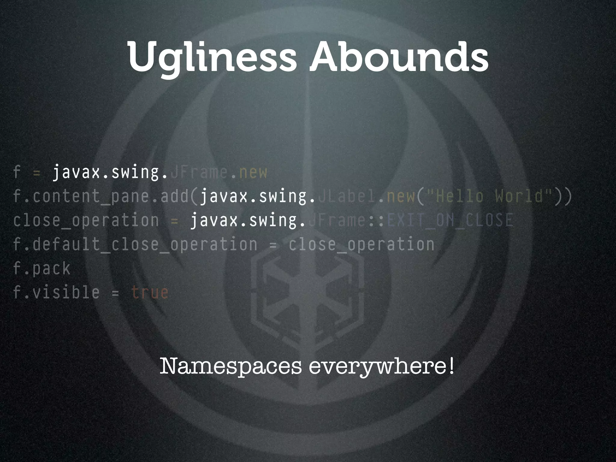 Ugliness Abounds

f = javax.swing.
    javax.swing.JFrame.new
f.content_pane.add(javax.swing.JLabel.new("Hello World"))
                   javax.swing.
close_operation = javax.swing.
                  javax.swing.JFrame::EXIT_ON_CLOSE
f.default_close_operation = close_operation
f.pack
f.visible = true



              Namespaces everywhere!
 