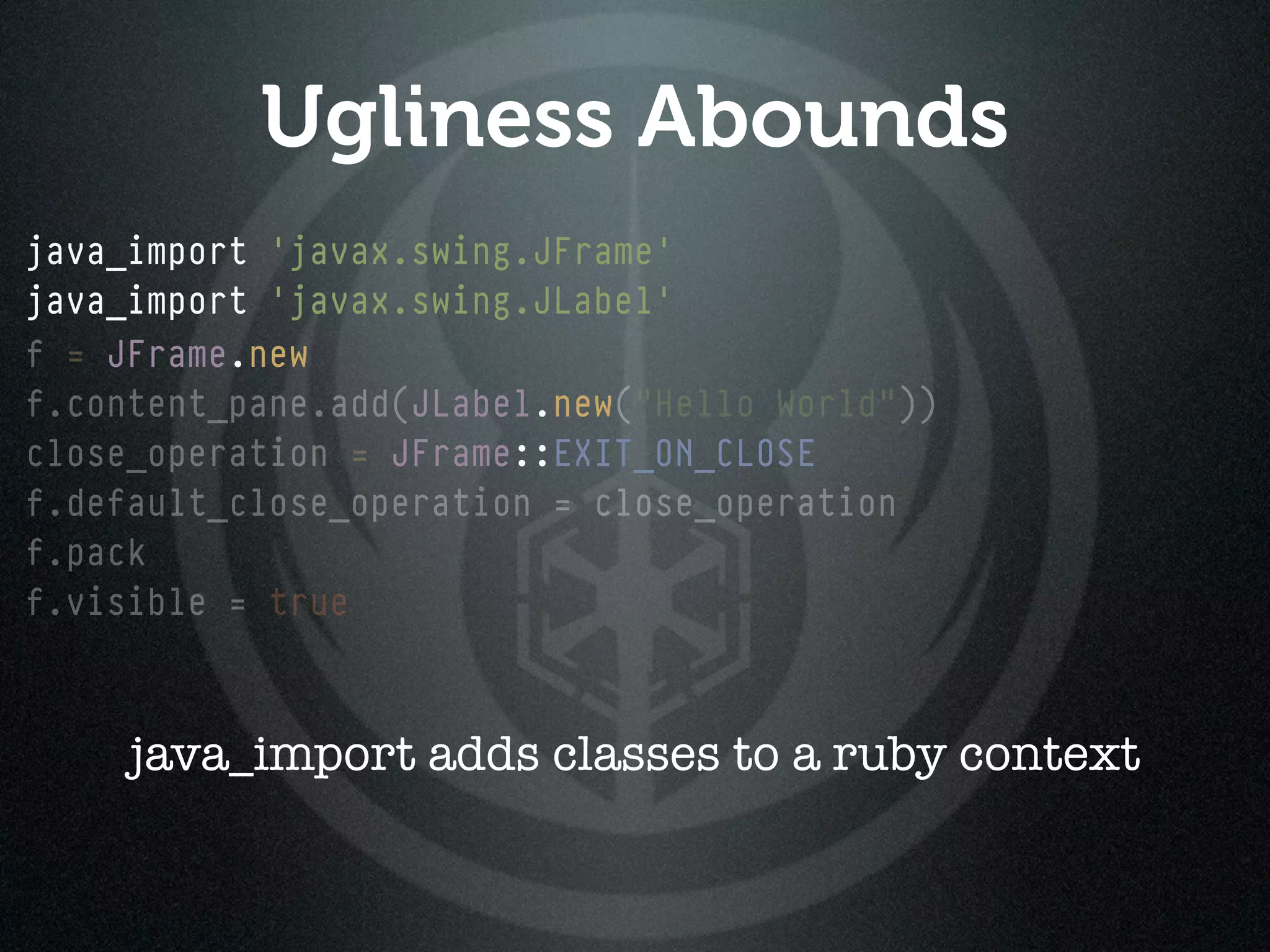 Ugliness Abounds
java_import 'javax.swing.JFrame'
java_import 'javax.swing.JLabel'
f = JFrame.new
f.content_pane.add(JLabel.new("Hello World"))
                   JLabel.new
close_operation = JFrame::EXIT_ON_CLOSE
f.default_close_operation = close_operation
f.pack
f.visible = true



     java_import adds classes to a ruby context
 