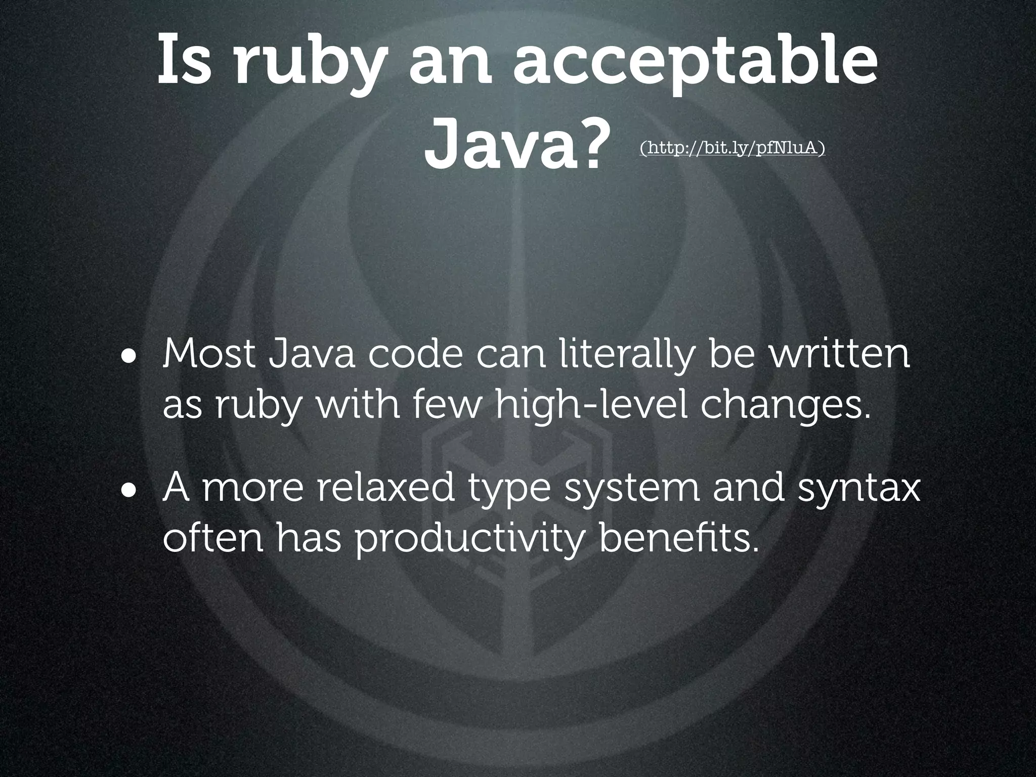 Is ruby an acceptable
         Java?            (http://bit.ly/pfNluA)




• Most Java code can literally be written
  as ruby with few high-level changes.

• A more relaxed type system and syntax
  often has productivity beneﬁts.
 