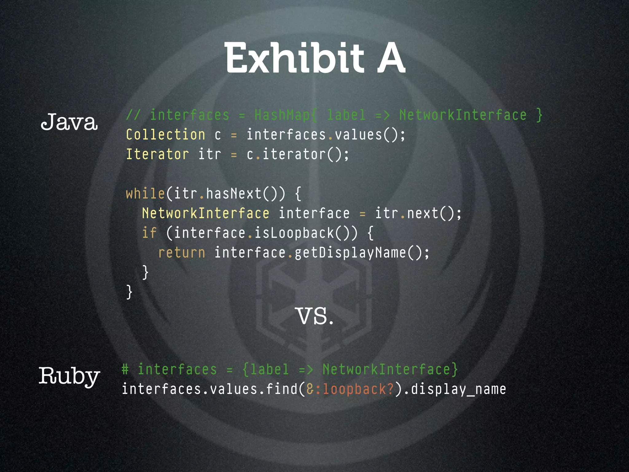 Exhibit A
       // interfaces = HashMap{ label => NetworkInterface }
Java   Collection c = interfaces.values();
       Iterator itr = c.iterator();

       while(itr.hasNext()) {
         NetworkInterface interface = itr.next();
         if (interface.isLoopback()) {
           return interface.getDisplayName();
         }
       }
                            VS.

       # interfaces = {label => NetworkInterface}
Ruby   interfaces.values.find(&:loopback?).display_name
 