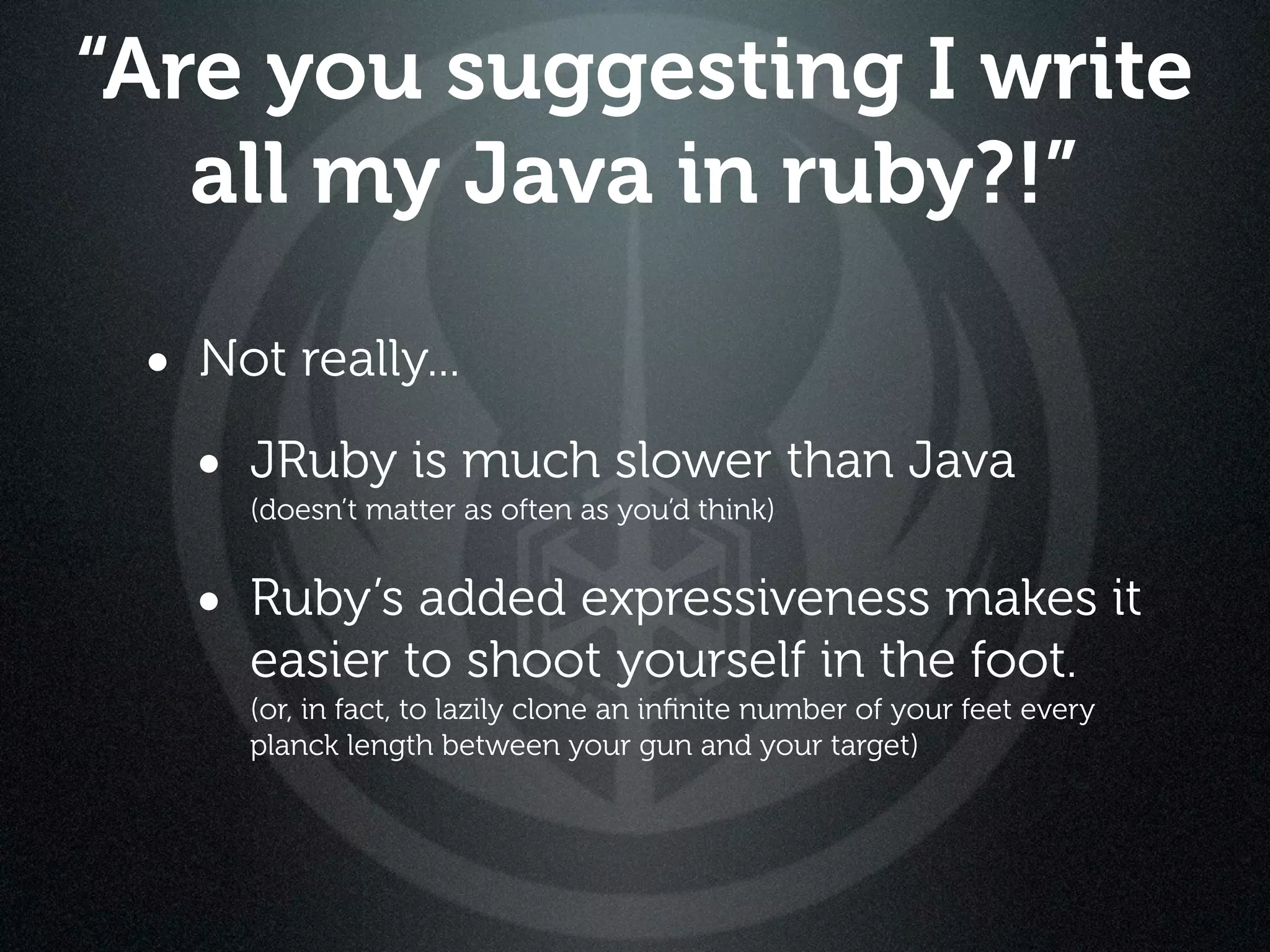 “Are you suggesting I write
   all my Java in ruby?!”

 • Not really...
   • JRuby is much slower than Java
      (doesn’t matter as often as you’d think)


   • Ruby’s added expressiveness makes it
      easier to shoot yourself in the foot.
      (or, in fact, to lazily clone an inﬁnite number of your feet every
      planck length between your gun and your target)
 
