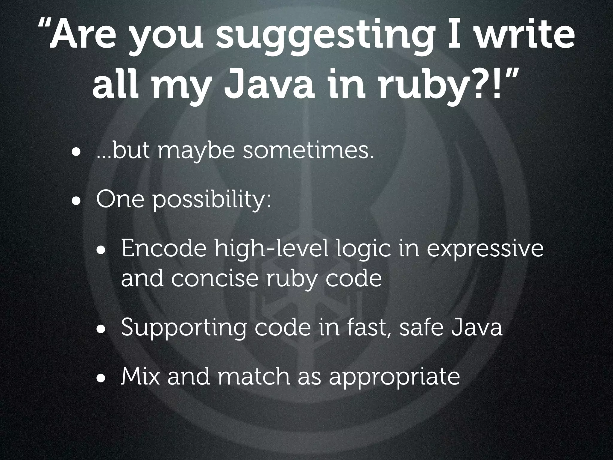 “Are you suggesting I write
   all my Java in ruby?!”
 • ...but maybe sometimes.
 • One possibility:
   • Encode high-level logic in expressive
     and concise ruby code

   • Supporting code in fast, safe Java
   • Mix and match as appropriate
 